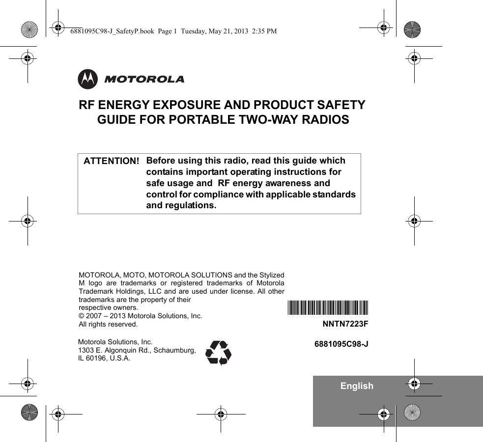 EnglishRF ENERGY EXPOSURE AND PRODUCT SAFETY GUIDE FOR PORTABLE TWO-WAY RADIOSBefore using this radio, read this guide which contains important operating instructions for safe usage and  RF energy awareness and control for compliance with applicable standards and regulations.Motorola Solutions, Inc. 1303 E. Algonquin Rd., Schaumburg, IL 60196, U.S.A.6881095C98-J*NNTN7223F*NNTN7223FMOTOROLA, MOTO, MOTOROLA SOLUTIONS and the StylizedM logo are trademarks or registered trademarks of MotorolaTrademark Holdings, LLC and are used under license. All othertrademarks are the property of their respective owners.© 2007 – 2013 Motorola Solutions, Inc.All rights reserved. ATTENTION!6881095C98-J_SafetyP.book  Page 1  Tuesday, May 21, 2013  2:35 PM