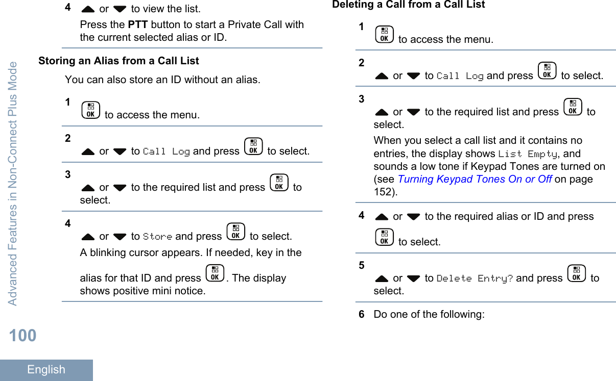 4 or   to view the list.Press the PTT button to start a Private Call withthe current selected alias or ID.Storing an Alias from a Call ListYou can also store an ID without an alias.1 to access the menu.2 or   to Call Log and press   to select.3 or   to the required list and press   toselect.4 or   to Store and press   to select.A blinking cursor appears. If needed, key in thealias for that ID and press  . The displayshows positive mini notice.Deleting a Call from a Call List1 to access the menu.2 or   to Call Log and press   to select.3 or   to the required list and press   toselect.When you select a call list and it contains noentries, the display shows List Empty, andsounds a low tone if Keypad Tones are turned on(see Turning Keypad Tones On or Off on page152).4 or   to the required alias or ID and press to select.5 or   to Delete Entry? and press   toselect.6Do one of the following:Advanced Features in Non-Connect Plus Mode100English