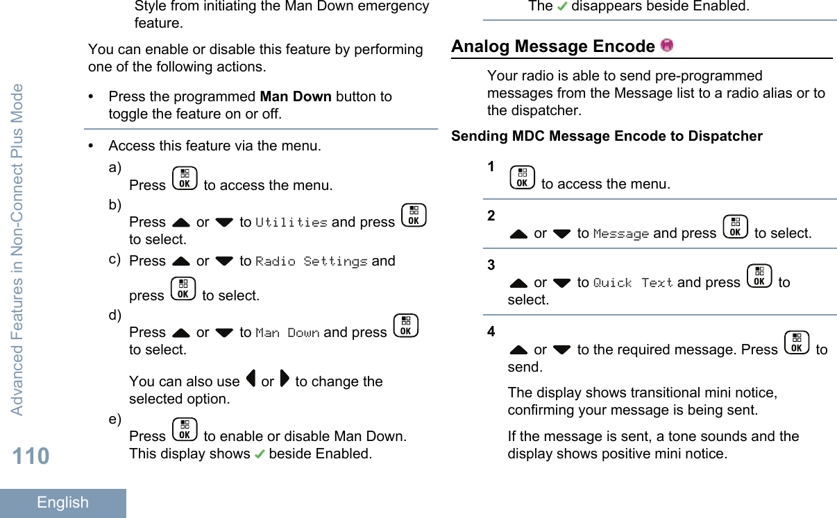 Style from initiating the Man Down emergencyfeature.You can enable or disable this feature by performingone of the following actions.•Press the programmed Man Down button totoggle the feature on or off.•Access this feature via the menu.a)Press   to access the menu.b)Press   or   to Utilities and press to select.c) Press   or   to Radio Settings andpress   to select.d)Press   or   to Man Down and press to select.You can also use   or   to change theselected option.e)Press   to enable or disable Man Down.This display shows   beside Enabled.The   disappears beside Enabled.Analog Message Encode Your radio is able to send pre-programmedmessages from the Message list to a radio alias or tothe dispatcher.Sending MDC Message Encode to Dispatcher1 to access the menu.2 or   to Message and press   to select.3 or   to Quick Text and press   toselect.4 or   to the required message. Press   tosend.The display shows transitional mini notice,confirming your message is being sent.If the message is sent, a tone sounds and thedisplay shows positive mini notice.Advanced Features in Non-Connect Plus Mode110English