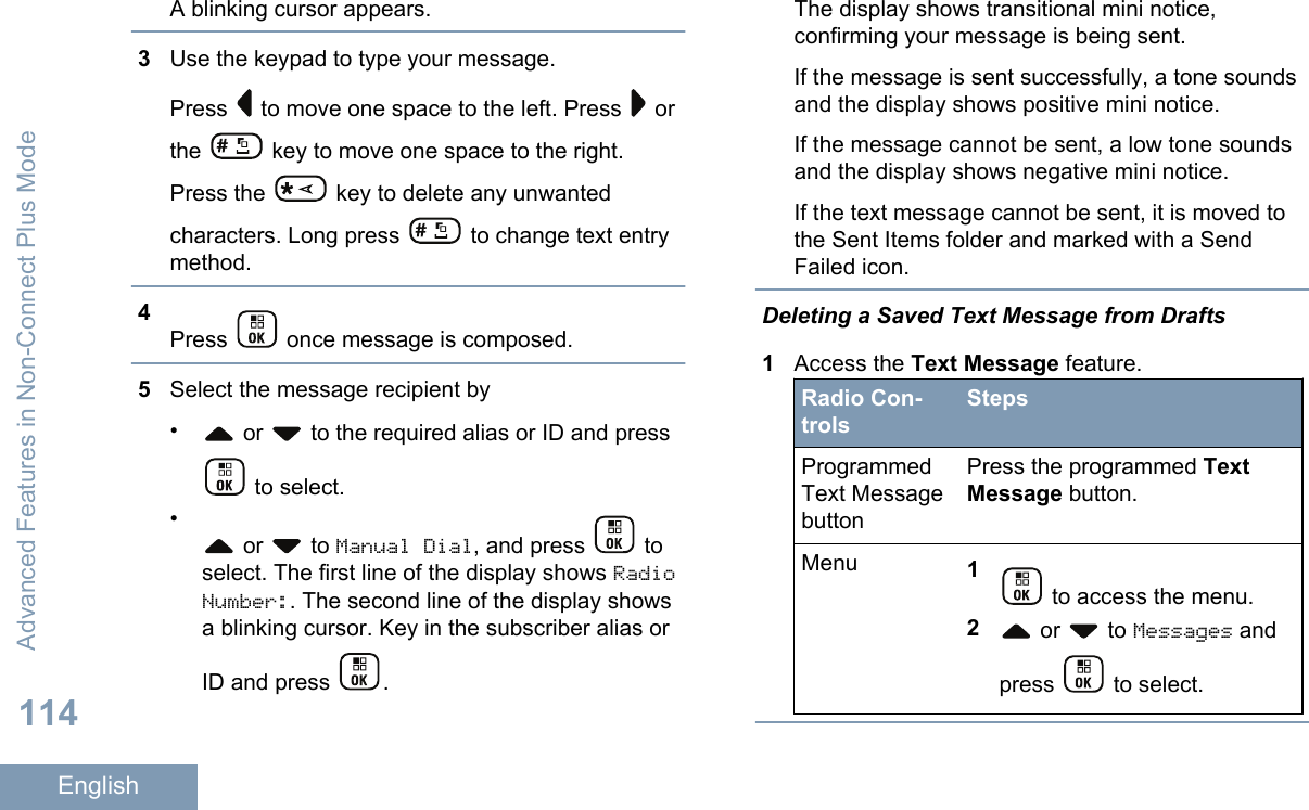 A blinking cursor appears.3Use the keypad to type your message.Press   to move one space to the left. Press   orthe   key to move one space to the right.Press the   key to delete any unwantedcharacters. Long press   to change text entrymethod.4Press   once message is composed.5Select the message recipient by• or   to the required alias or ID and press to select.• or   to Manual Dial, and press   toselect. The first line of the display shows RadioNumber:. The second line of the display showsa blinking cursor. Key in the subscriber alias orID and press  .The display shows transitional mini notice,confirming your message is being sent.If the message is sent successfully, a tone soundsand the display shows positive mini notice.If the message cannot be sent, a low tone soundsand the display shows negative mini notice.If the text message cannot be sent, it is moved tothe Sent Items folder and marked with a SendFailed icon.Deleting a Saved Text Message from Drafts1Access the Text Message feature.Radio Con-trolsStepsProgrammedText MessagebuttonPress the programmed TextMessage button.Menu 1 to access the menu.2 or   to Messages andpress   to select.Advanced Features in Non-Connect Plus Mode114English