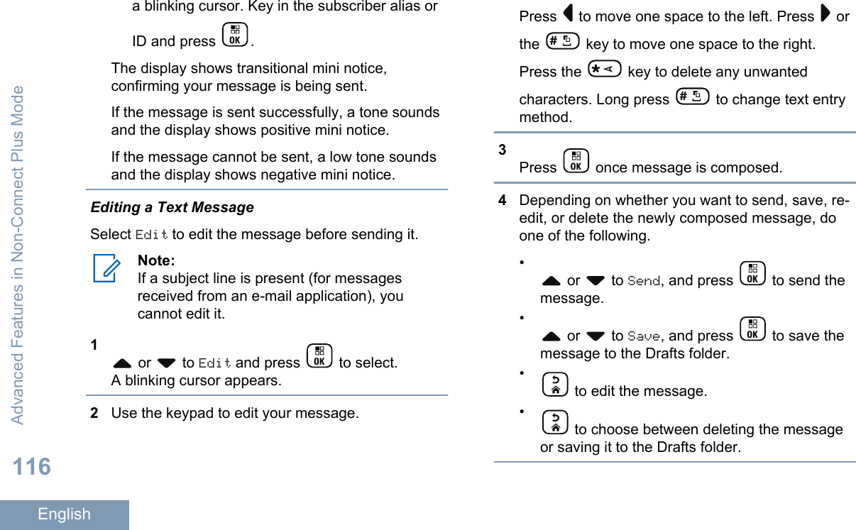 a blinking cursor. Key in the subscriber alias orID and press  .The display shows transitional mini notice,confirming your message is being sent.If the message is sent successfully, a tone soundsand the display shows positive mini notice.If the message cannot be sent, a low tone soundsand the display shows negative mini notice.Editing a Text MessageSelect Edit to edit the message before sending it.Note:If a subject line is present (for messagesreceived from an e-mail application), youcannot edit it.1 or   to Edit and press   to select.A blinking cursor appears.2Use the keypad to edit your message.Press   to move one space to the left. Press   orthe   key to move one space to the right.Press the   key to delete any unwantedcharacters. Long press   to change text entrymethod.3Press   once message is composed.4Depending on whether you want to send, save, re-edit, or delete the newly composed message, doone of the following.• or   to Send, and press   to send themessage.• or   to Save, and press   to save themessage to the Drafts folder.• to edit the message.• to choose between deleting the messageor saving it to the Drafts folder.Advanced Features in Non-Connect Plus Mode116English