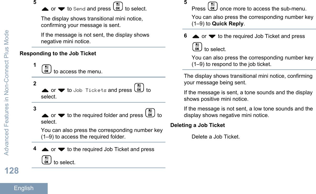 5 or   to Send and press   to select.The display shows transitional mini notice,confirming your message is sent.If the message is not sent, the display showsnegative mini notice.Responding to the Job Ticket1 to access the menu.2 or   to Job Tickets and press   toselect.3 or   to the required folder and press   toselect.You can also press the corresponding number key(1–9) to access the required folder.4 or   to the required Job Ticket and press to select.5Press   once more to access the sub-menu.You can also press the corresponding number key(1–9) to Quick Reply.6 or   to the required Job Ticket and press to select.You can also press the corresponding number key(1–9) to respond to the job ticket.The display shows transitional mini notice, confirmingyour message being sent.If the message is sent, a tone sounds and the displayshows positive mini notice.If the message is not sent, a low tone sounds and thedisplay shows negative mini notice.Deleting a Job TicketDelete a Job Ticket.Advanced Features in Non-Connect Plus Mode128English