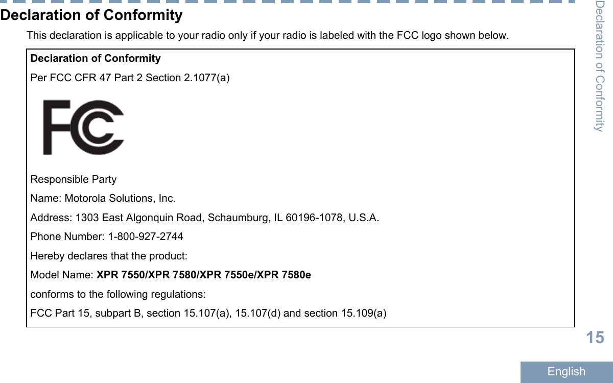 Declaration of ConformityThis declaration is applicable to your radio only if your radio is labeled with the FCC logo shown below.Declaration of ConformityPer FCC CFR 47 Part 2 Section 2.1077(a)Responsible PartyName: Motorola Solutions, Inc.Address: 1303 East Algonquin Road, Schaumburg, IL 60196-1078, U.S.A.Phone Number: 1-800-927-2744Hereby declares that the product:Model Name: XPR 7550/XPR 7580/XPR 7550e/XPR 7580econforms to the following regulations:FCC Part 15, subpart B, section 15.107(a), 15.107(d) and section 15.109(a)Declaration of Conformity15English