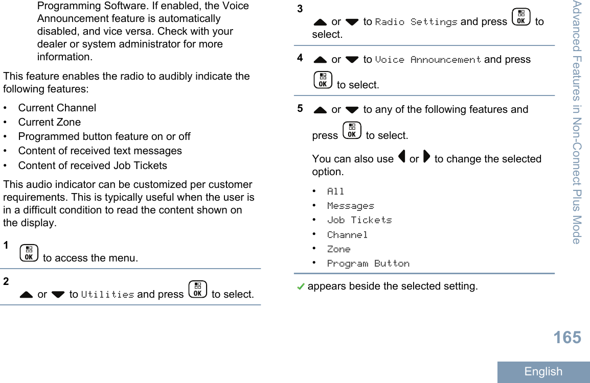 Programming Software. If enabled, the VoiceAnnouncement feature is automaticallydisabled, and vice versa. Check with yourdealer or system administrator for moreinformation.This feature enables the radio to audibly indicate thefollowing features:• Current Channel• Current Zone•Programmed button feature on or off• Content of received text messages• Content of received Job TicketsThis audio indicator can be customized per customerrequirements. This is typically useful when the user isin a difficult condition to read the content shown onthe display.1 to access the menu.2 or   to Utilities and press   to select.3 or   to Radio Settings and press   toselect.4 or   to Voice Announcement and press to select.5 or   to any of the following features andpress   to select.You can also use   or   to change the selectedoption.•All•Messages•Job Tickets•Channel•Zone•Program Button appears beside the selected setting.Advanced Features in Non-Connect Plus Mode165English