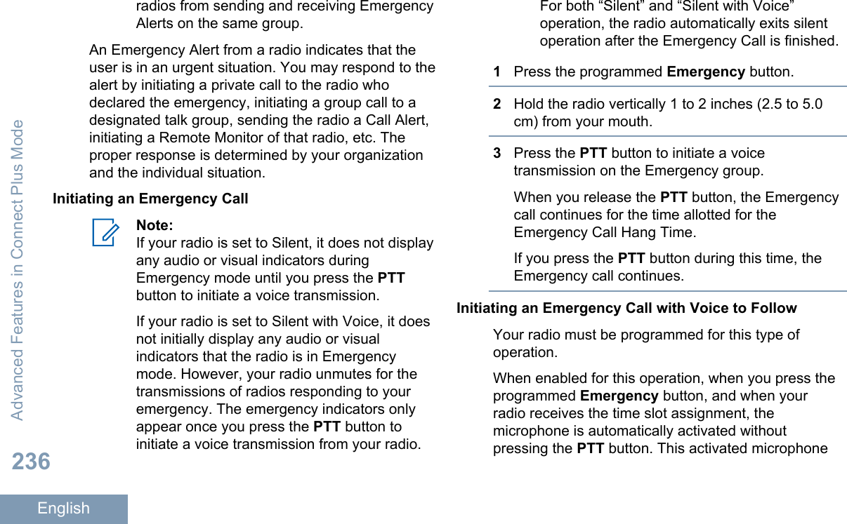 radios from sending and receiving EmergencyAlerts on the same group.An Emergency Alert from a radio indicates that theuser is in an urgent situation. You may respond to thealert by initiating a private call to the radio whodeclared the emergency, initiating a group call to adesignated talk group, sending the radio a Call Alert,initiating a Remote Monitor of that radio, etc. Theproper response is determined by your organizationand the individual situation.Initiating an Emergency CallNote:If your radio is set to Silent, it does not displayany audio or visual indicators duringEmergency mode until you press the PTTbutton to initiate a voice transmission.If your radio is set to Silent with Voice, it doesnot initially display any audio or visualindicators that the radio is in Emergencymode. However, your radio unmutes for thetransmissions of radios responding to youremergency. The emergency indicators onlyappear once you press the PTT button toinitiate a voice transmission from your radio.For both “Silent” and “Silent with Voice”operation, the radio automatically exits silentoperation after the Emergency Call is finished.1Press the programmed Emergency button.2Hold the radio vertically 1 to 2 inches (2.5 to 5.0cm) from your mouth.3Press the PTT button to initiate a voicetransmission on the Emergency group.When you release the PTT button, the Emergencycall continues for the time allotted for theEmergency Call Hang Time.If you press the PTT button during this time, theEmergency call continues.Initiating an Emergency Call with Voice to FollowYour radio must be programmed for this type ofoperation.When enabled for this operation, when you press theprogrammed Emergency button, and when yourradio receives the time slot assignment, themicrophone is automatically activated withoutpressing the PTT button. This activated microphoneAdvanced Features in Connect Plus Mode236English