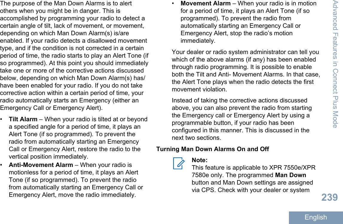 The purpose of the Man Down Alarms is to alertothers when you might be in danger. This isaccomplished by programming your radio to detect acertain angle of tilt, lack of movement, or movement,depending on which Man Down Alarm(s) is/areenabled. If your radio detects a disallowed movementtype, and if the condition is not corrected in a certainperiod of time, the radio starts to play an Alert Tone (ifso programmed). At this point you should immediatelytake one or more of the corrective actions discussedbelow, depending on which Man Down Alarm(s) has/have been enabled for your radio. If you do not takecorrective action within a certain period of time, yourradio automatically starts an Emergency (either anEmergency Call or Emergency Alert).•Tilt Alarm – When your radio is tilted at or beyonda specified angle for a period of time, it plays anAlert Tone (if so programmed). To prevent theradio from automatically starting an EmergencyCall or Emergency Alert, restore the radio to thevertical position immediately.•Anti-Movement Alarm – When your radio ismotionless for a period of time, it plays an AlertTone (if so programmed). To prevent the radiofrom automatically starting an Emergency Call orEmergency Alert, move the radio immediately.•Movement Alarm – When your radio is in motionfor a period of time, it plays an Alert Tone (if soprogrammed). To prevent the radio fromautomatically starting an Emergency Call orEmergency Alert, stop the radio’s motionimmediately.Your dealer or radio system administrator can tell youwhich of the above alarms (if any) has been enabledthrough radio programming. It is possible to enableboth the Tilt and Anti- Movement Alarms. In that case,the Alert Tone plays when the radio detects the firstmovement violation.Instead of taking the corrective actions discussedabove, you can also prevent the radio from startingthe Emergency call or Emergency Alert by using aprogrammable button, if your radio has beenconfigured in this manner. This is discussed in thenext two sections.Turning Man Down Alarms On and OffNote:This feature is applicable to XPR 7550e/XPR7580e only. The programmed Man Downbutton and Man Down settings are assignedvia CPS. Check with your dealer or systemAdvanced Features in Connect Plus Mode239English