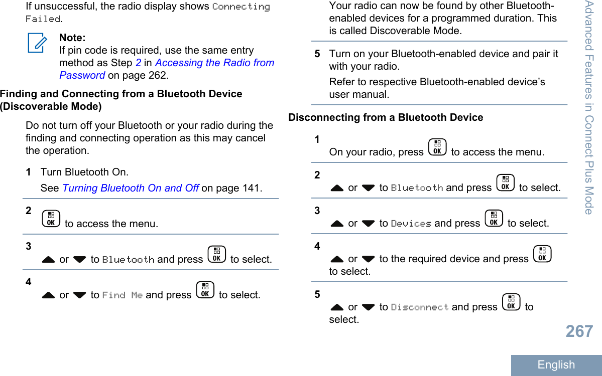 If unsuccessful, the radio display shows ConnectingFailed.Note:If pin code is required, use the same entrymethod as Step 2 in Accessing the Radio fromPassword on page 262.Finding and Connecting from a Bluetooth Device(Discoverable Mode)Do not turn off your Bluetooth or your radio during thefinding and connecting operation as this may cancelthe operation.1Turn Bluetooth On.See Turning Bluetooth On and Off on page 141.2 to access the menu.3 or   to Bluetooth and press   to select.4 or   to Find Me and press   to select.Your radio can now be found by other Bluetooth-enabled devices for a programmed duration. Thisis called Discoverable Mode.5Turn on your Bluetooth-enabled device and pair itwith your radio.Refer to respective Bluetooth-enabled device’suser manual.Disconnecting from a Bluetooth Device1On your radio, press   to access the menu.2 or   to Bluetooth and press   to select.3 or   to Devices and press   to select.4 or   to the required device and press to select.5 or   to Disconnect and press   toselect.Advanced Features in Connect Plus Mode267English