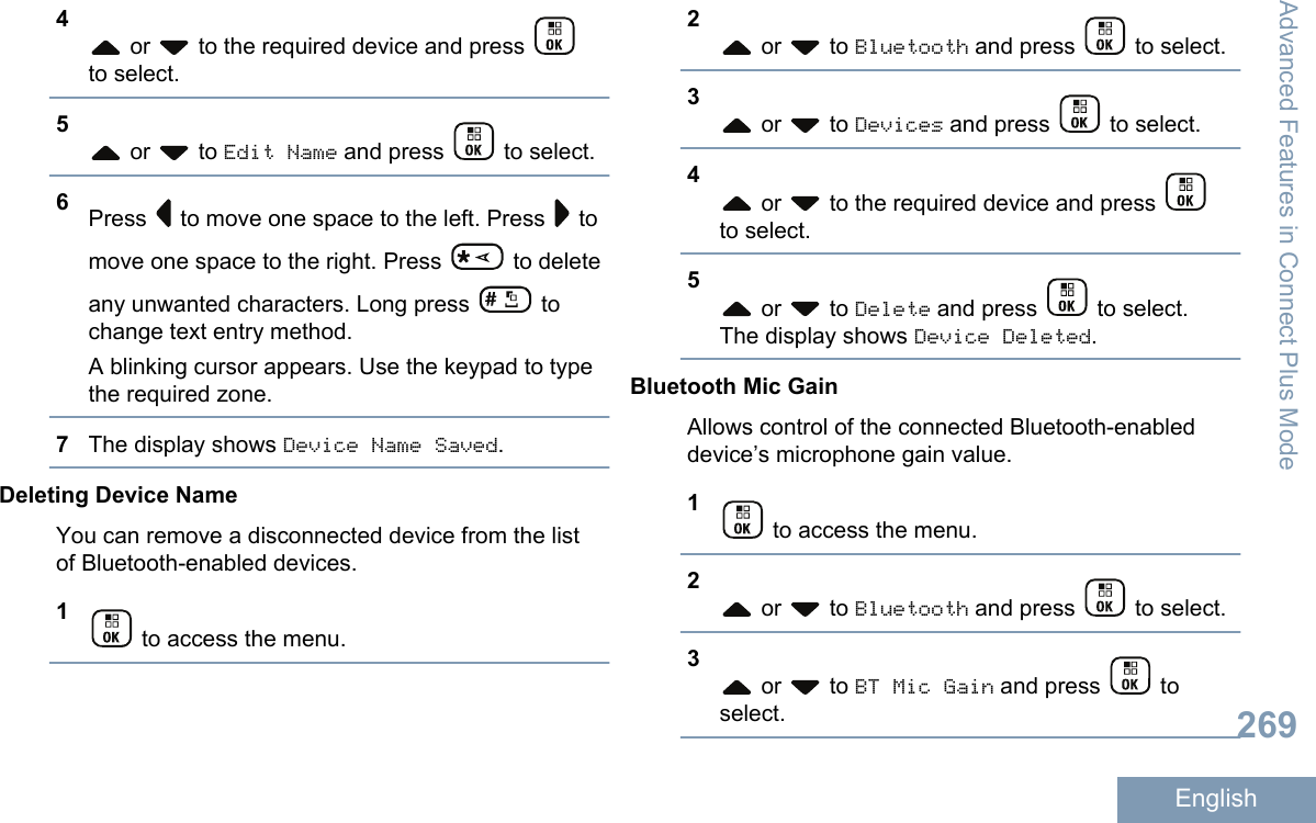 4 or   to the required device and press to select.5 or   to Edit Name and press   to select.6Press   to move one space to the left. Press   tomove one space to the right. Press   to deleteany unwanted characters. Long press   tochange text entry method.A blinking cursor appears. Use the keypad to typethe required zone.7The display shows Device Name Saved.Deleting Device NameYou can remove a disconnected device from the listof Bluetooth-enabled devices.1 to access the menu.2 or   to Bluetooth and press   to select.3 or   to Devices and press   to select.4 or   to the required device and press to select.5 or   to Delete and press   to select.The display shows Device Deleted.Bluetooth Mic GainAllows control of the connected Bluetooth-enableddevice’s microphone gain value.1 to access the menu.2 or   to Bluetooth and press   to select.3 or   to BT Mic Gain and press   toselect.Advanced Features in Connect Plus Mode269English