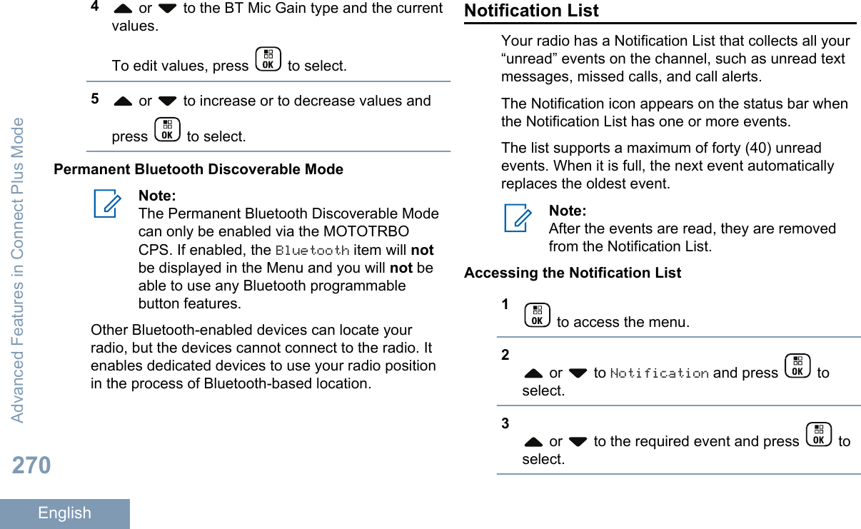 4 or   to the BT Mic Gain type and the currentvalues.To edit values, press   to select.5 or   to increase or to decrease values andpress   to select.Permanent Bluetooth Discoverable ModeNote:The Permanent Bluetooth Discoverable Modecan only be enabled via the MOTOTRBOCPS. If enabled, the Bluetooth item will notbe displayed in the Menu and you will not beable to use any Bluetooth programmablebutton features.Other Bluetooth-enabled devices can locate yourradio, but the devices cannot connect to the radio. Itenables dedicated devices to use your radio positionin the process of Bluetooth-based location.Notification ListYour radio has a Notification List that collects all your“unread” events on the channel, such as unread textmessages, missed calls, and call alerts.The Notification icon appears on the status bar whenthe Notification List has one or more events.The list supports a maximum of forty (40) unreadevents. When it is full, the next event automaticallyreplaces the oldest event.Note:After the events are read, they are removedfrom the Notification List.Accessing the Notification List1 to access the menu.2 or   to Notification and press   toselect.3 or   to the required event and press   toselect.Advanced Features in Connect Plus Mode270English