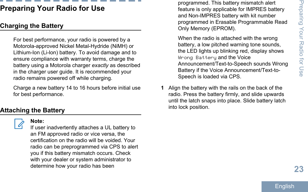 Preparing Your Radio for UseCharging the BatteryFor best performance, your radio is powered by aMotorola-approved Nickel Metal-Hydride (NiMH) orLithium-Ion (Li-lon) battery. To avoid damage and toensure compliance with warranty terms, charge thebattery using a Motorola charger exactly as describedin the charger user guide. It is recommended yourradio remains powered off while charging.Charge a new battery 14 to 16 hours before initial usefor best performance.Attaching the BatteryNote:If user inadvertently attaches a UL battery toan FM approved radio or vice versa, thecertification on the radio will be voided. Yourradio can be preprogrammed via CPS to alertyou if this battery mismatch occurs. Checkwith your dealer or system administrator todetermine how your radio has beenprogrammed. This battery mismatch alertfeature is only applicable for IMPRES batteryand Non-IMPRES battery with kit numberprogrammed in Erasable Programmable ReadOnly Memory (EPROM).When the radio is attached with the wrongbattery, a low pitched warning tone sounds,the LED lights up blinking red, display showsWrong Battery and the VoiceAnnouncement/Text-to-Speech sounds WrongBattery if the Voice Announcement/Text-to-Speech is loaded via CPS.1Align the battery with the rails on the back of theradio. Press the battery firmly, and slide upwardsuntil the latch snaps into place. Slide battery latchinto lock position.Preparing Your Radio for Use23English