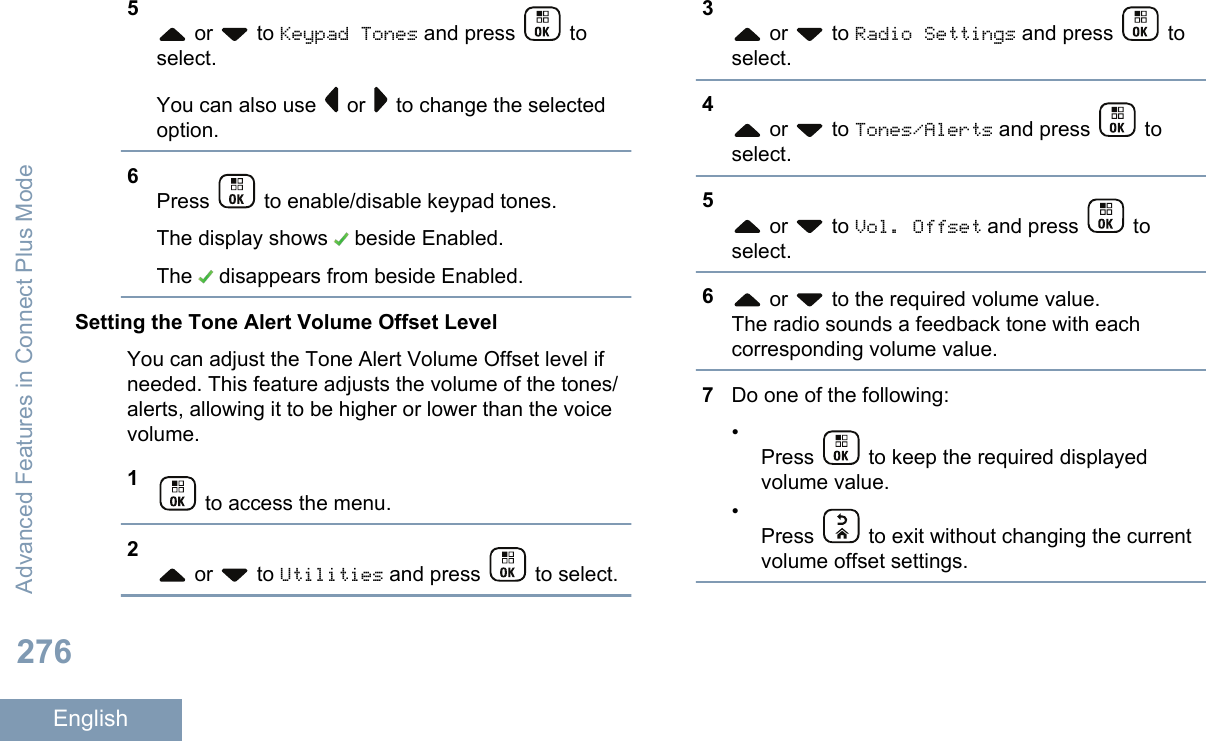 5 or   to Keypad Tones and press   toselect.You can also use   or   to change the selectedoption.6Press   to enable/disable keypad tones.The display shows   beside Enabled.The   disappears from beside Enabled.Setting the Tone Alert Volume Offset LevelYou can adjust the Tone Alert Volume Offset level ifneeded. This feature adjusts the volume of the tones/alerts, allowing it to be higher or lower than the voicevolume.1 to access the menu.2 or   to Utilities and press   to select.3 or   to Radio Settings and press   toselect.4 or   to Tones/Alerts and press   toselect.5 or   to Vol. Offset and press   toselect.6 or   to the required volume value.The radio sounds a feedback tone with eachcorresponding volume value.7Do one of the following:•Press   to keep the required displayedvolume value.•Press   to exit without changing the currentvolume offset settings.Advanced Features in Connect Plus Mode276English