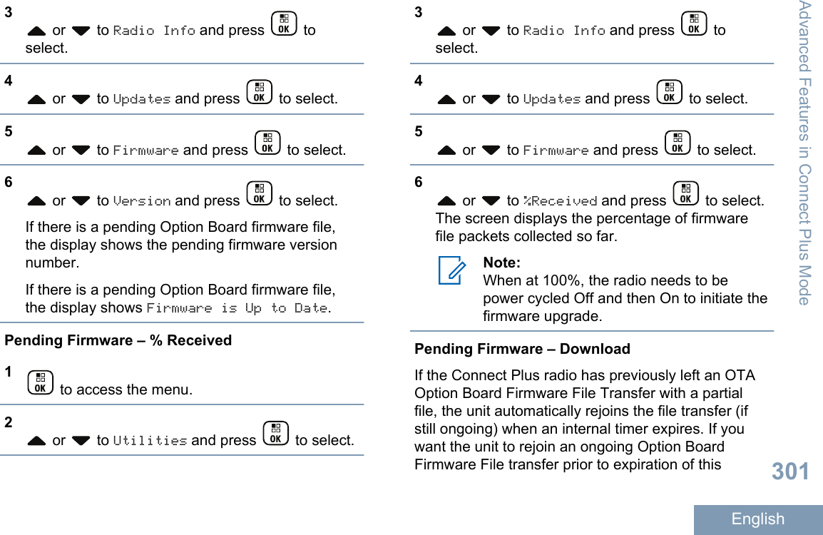 3 or   to Radio Info and press   toselect.4 or   to Updates and press   to select.5 or   to Firmware and press   to select.6 or   to Version and press   to select.If there is a pending Option Board firmware file,the display shows the pending firmware versionnumber.If there is a pending Option Board firmware file,the display shows Firmware is Up to Date.Pending Firmware – % Received1 to access the menu.2 or   to Utilities and press   to select.3 or   to Radio Info and press   toselect.4 or   to Updates and press   to select.5 or   to Firmware and press   to select.6 or   to %Received and press   to select.The screen displays the percentage of firmwarefile packets collected so far.Note:When at 100%, the radio needs to bepower cycled Off and then On to initiate thefirmware upgrade.Pending Firmware – DownloadIf the Connect Plus radio has previously left an OTAOption Board Firmware File Transfer with a partialfile, the unit automatically rejoins the file transfer (ifstill ongoing) when an internal timer expires. If youwant the unit to rejoin an ongoing Option BoardFirmware File transfer prior to expiration of thisAdvanced Features in Connect Plus Mode301English