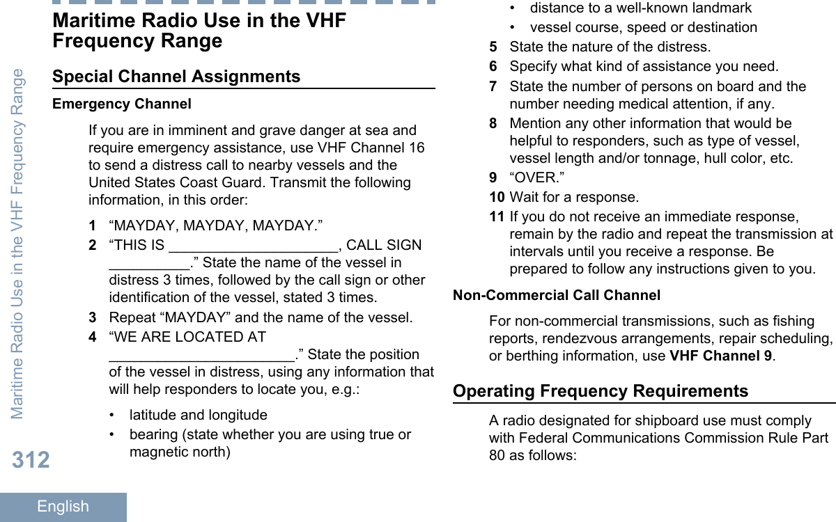 Maritime Radio Use in the VHFFrequency RangeSpecial Channel AssignmentsEmergency ChannelIf you are in imminent and grave danger at sea andrequire emergency assistance, use VHF Channel 16to send a distress call to nearby vessels and theUnited States Coast Guard. Transmit the followinginformation, in this order:1“MAYDAY, MAYDAY, MAYDAY.”2“THIS IS _____________________, CALL SIGN__________.” State the name of the vessel indistress 3 times, followed by the call sign or otheridentification of the vessel, stated 3 times.3Repeat “MAYDAY” and the name of the vessel.4“WE ARE LOCATED AT_______________________.” State the positionof the vessel in distress, using any information thatwill help responders to locate you, e.g.:• latitude and longitude• bearing (state whether you are using true ormagnetic north)•distance to a well-known landmark• vessel course, speed or destination5State the nature of the distress.6Specify what kind of assistance you need.7State the number of persons on board and thenumber needing medical attention, if any.8Mention any other information that would behelpful to responders, such as type of vessel,vessel length and/or tonnage, hull color, etc.9“OVER.”10 Wait for a response.11 If you do not receive an immediate response,remain by the radio and repeat the transmission atintervals until you receive a response. Beprepared to follow any instructions given to you.Non-Commercial Call ChannelFor non-commercial transmissions, such as fishingreports, rendezvous arrangements, repair scheduling,or berthing information, use VHF Channel 9.Operating Frequency RequirementsA radio designated for shipboard use must complywith Federal Communications Commission Rule Part80 as follows:Maritime Radio Use in the VHF Frequency Range312English