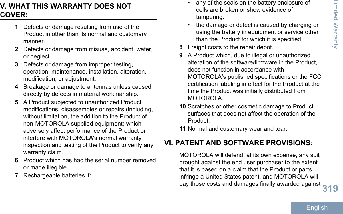 V. WHAT THIS WARRANTY DOES NOTCOVER:1Defects or damage resulting from use of theProduct in other than its normal and customarymanner.2Defects or damage from misuse, accident, water,or neglect.3Defects or damage from improper testing,operation, maintenance, installation, alteration,modification, or adjustment.4Breakage or damage to antennas unless causeddirectly by defects in material workmanship.5A Product subjected to unauthorized Productmodifications, disassembles or repairs (including,without limitation, the addition to the Product ofnon-MOTOROLA supplied equipment) whichadversely affect performance of the Product orinterfere with MOTOROLA&apos;s normal warrantyinspection and testing of the Product to verify anywarranty claim.6Product which has had the serial number removedor made illegible.7Rechargeable batteries if:• any of the seals on the battery enclosure ofcells are broken or show evidence oftampering.• the damage or defect is caused by charging orusing the battery in equipment or service otherthan the Product for which it is specified.8Freight costs to the repair depot.9A Product which, due to illegal or unauthorizedalteration of the software/firmware in the Product,does not function in accordance withMOTOROLA’s published specifications or the FCCcertification labeling in effect for the Product at thetime the Product was initially distributed fromMOTOROLA.10 Scratches or other cosmetic damage to Productsurfaces that does not affect the operation of theProduct.11 Normal and customary wear and tear.VI. PATENT AND SOFTWARE PROVISIONS:MOTOROLA will defend, at its own expense, any suitbrought against the end user purchaser to the extentthat it is based on a claim that the Product or partsinfringe a United States patent, and MOTOROLA willpay those costs and damages finally awarded againstLimited Warranty319English