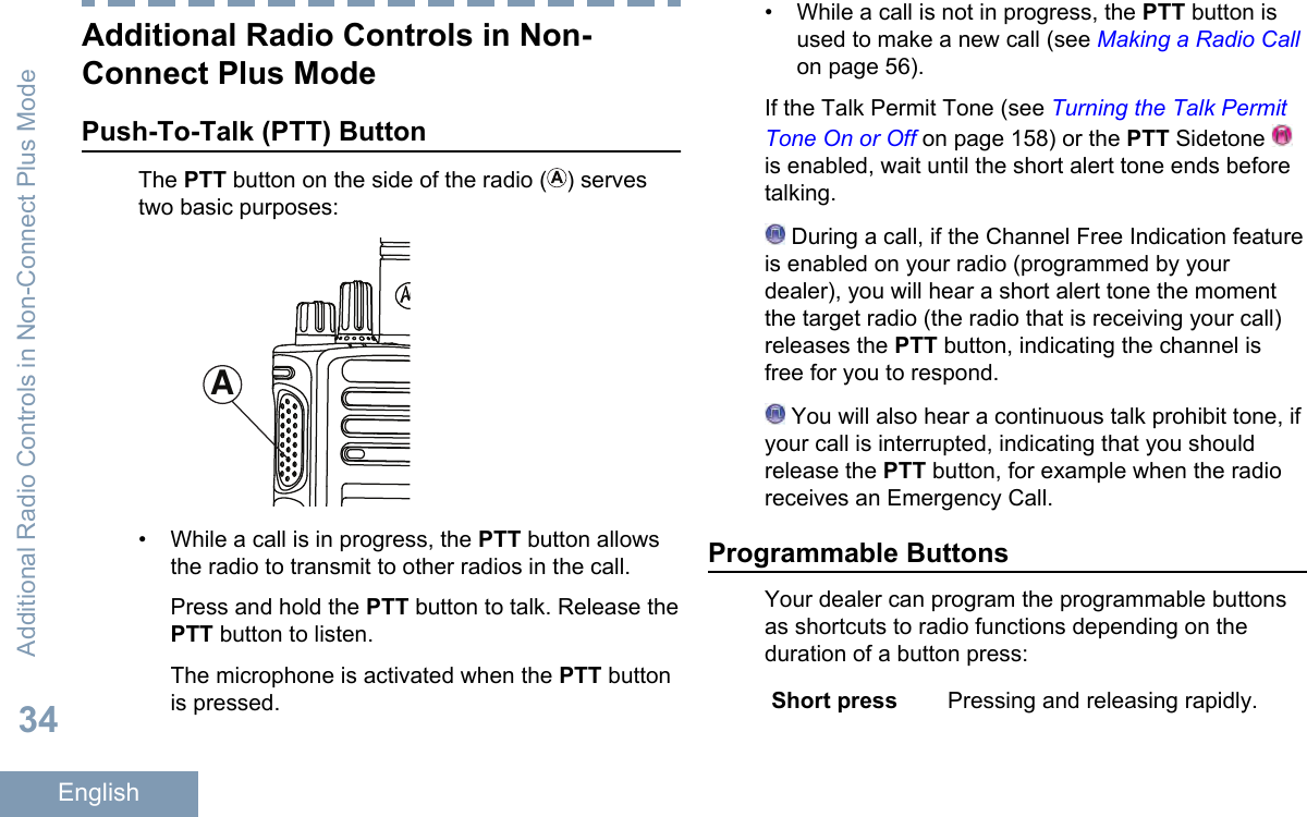 Additional Radio Controls in Non-Connect Plus ModePush-To-Talk (PTT) ButtonThe PTT button on the side of the radio ( ) servestwo basic purposes:A• While a call is in progress, the PTT button allowsthe radio to transmit to other radios in the call.Press and hold the PTT button to talk. Release thePTT button to listen.The microphone is activated when the PTT buttonis pressed.• While a call is not in progress, the PTT button isused to make a new call (see Making a Radio Callon page 56).If the Talk Permit Tone (see Turning the Talk PermitTone On or Off on page 158) or the PTT Sidetone is enabled, wait until the short alert tone ends beforetalking. During a call, if the Channel Free Indication featureis enabled on your radio (programmed by yourdealer), you will hear a short alert tone the momentthe target radio (the radio that is receiving your call)releases the PTT button, indicating the channel isfree for you to respond. You will also hear a continuous talk prohibit tone, ifyour call is interrupted, indicating that you shouldrelease the PTT button, for example when the radioreceives an Emergency Call.Programmable ButtonsYour dealer can program the programmable buttonsas shortcuts to radio functions depending on theduration of a button press:Short press Pressing and releasing rapidly.Additional Radio Controls in Non-Connect Plus Mode34English