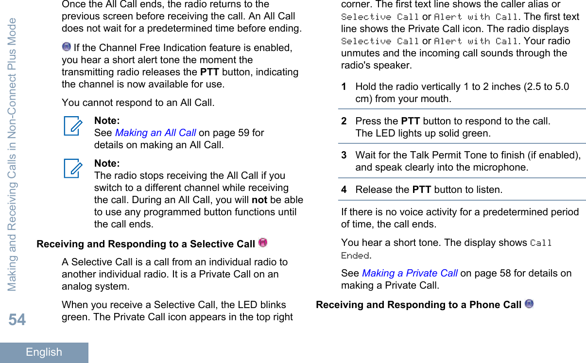 Once the All Call ends, the radio returns to theprevious screen before receiving the call. An All Calldoes not wait for a predetermined time before ending. If the Channel Free Indication feature is enabled,you hear a short alert tone the moment thetransmitting radio releases the PTT button, indicatingthe channel is now available for use.You cannot respond to an All Call.Note:See Making an All Call on page 59 fordetails on making an All Call.Note:The radio stops receiving the All Call if youswitch to a different channel while receivingthe call. During an All Call, you will not be ableto use any programmed button functions untilthe call ends.Receiving and Responding to a Selective Call A Selective Call is a call from an individual radio toanother individual radio. It is a Private Call on ananalog system.When you receive a Selective Call, the LED blinksgreen. The Private Call icon appears in the top rightcorner. The first text line shows the caller alias orSelective Call or Alert with Call. The first textline shows the Private Call icon. The radio displaysSelective Call or Alert with Call. Your radiounmutes and the incoming call sounds through theradio&apos;s speaker.1Hold the radio vertically 1 to 2 inches (2.5 to 5.0cm) from your mouth.2Press the PTT button to respond to the call.The LED lights up solid green.3Wait for the Talk Permit Tone to finish (if enabled),and speak clearly into the microphone.4Release the PTT button to listen.If there is no voice activity for a predetermined periodof time, the call ends.You hear a short tone. The display shows CallEnded.See Making a Private Call on page 58 for details onmaking a Private Call.Receiving and Responding to a Phone Call Making and Receiving Calls in Non-Connect Plus Mode54English