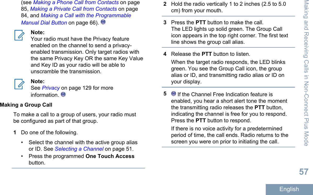 (see Making a Phone Call from Contacts on page85, Making a Private Call from Contacts on page84, and Making a Call with the ProgrammableManual Dial Button on page 66). Note:Your radio must have the Privacy featureenabled on the channel to send a privacy-enabled transmission. Only target radios withthe same Privacy Key OR the same Key Valueand Key ID as your radio will be able tounscramble the transmission.Note:See Privacy on page 129 for moreinformation. Making a Group CallTo make a call to a group of users, your radio mustbe configured as part of that group.1Do one of the following.• Select the channel with the active group aliasor ID. See Selecting a Channel on page 51.•Press the programmed One Touch Accessbutton.2Hold the radio vertically 1 to 2 inches (2.5 to 5.0cm) from your mouth.3Press the PTT button to make the call.The LED lights up solid green. The Group Callicon appears in the top right corner. The first textline shows the group call alias.4Release the PTT button to listen.When the target radio responds, the LED blinksgreen. You see the Group Call icon, the groupalias or ID, and transmitting radio alias or ID onyour display.5 If the Channel Free Indication feature isenabled, you hear a short alert tone the momentthe transmitting radio releases the PTT button,indicating the channel is free for you to respond.Press the PTT button to respond.If there is no voice activity for a predeterminedperiod of time, the call ends. Radio returns to thescreen you were on prior to initiating the call.Making and Receiving Calls in Non-Connect Plus Mode57English