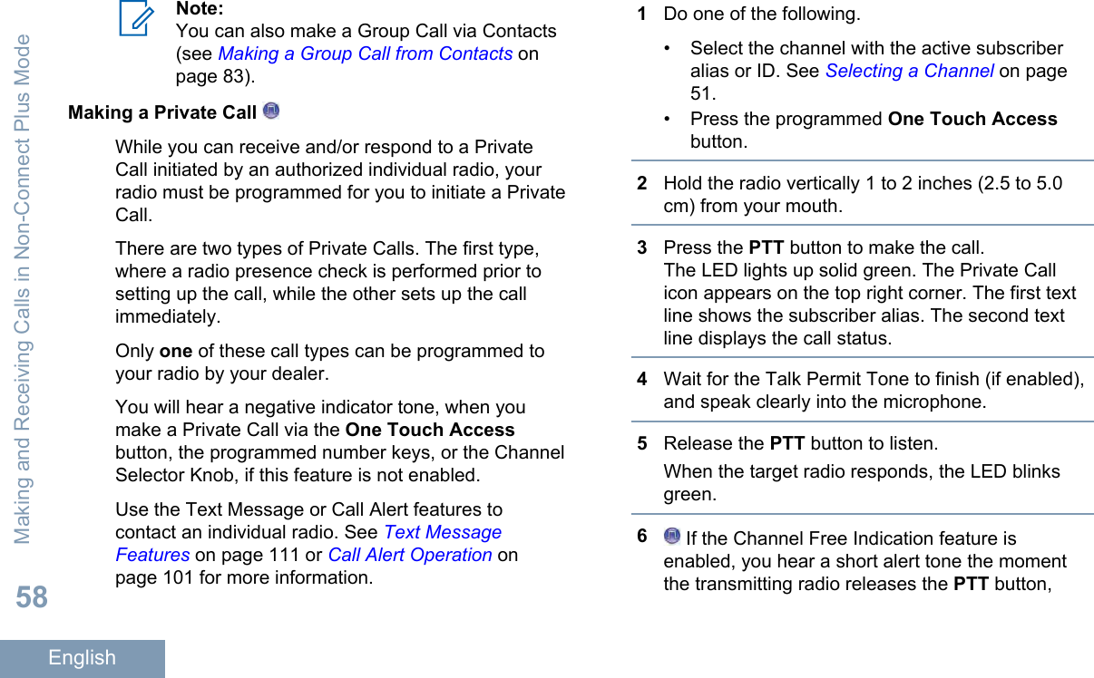 Note:You can also make a Group Call via Contacts(see Making a Group Call from Contacts onpage 83).Making a Private Call While you can receive and/or respond to a PrivateCall initiated by an authorized individual radio, yourradio must be programmed for you to initiate a PrivateCall.There are two types of Private Calls. The first type,where a radio presence check is performed prior tosetting up the call, while the other sets up the callimmediately.Only one of these call types can be programmed toyour radio by your dealer.You will hear a negative indicator tone, when youmake a Private Call via the One Touch Accessbutton, the programmed number keys, or the ChannelSelector Knob, if this feature is not enabled.Use the Text Message or Call Alert features tocontact an individual radio. See Text MessageFeatures on page 111 or Call Alert Operation onpage 101 for more information.1Do one of the following.• Select the channel with the active subscriberalias or ID. See Selecting a Channel on page51.• Press the programmed One Touch Accessbutton.2Hold the radio vertically 1 to 2 inches (2.5 to 5.0cm) from your mouth.3Press the PTT button to make the call.The LED lights up solid green. The Private Callicon appears on the top right corner. The first textline shows the subscriber alias. The second textline displays the call status.4Wait for the Talk Permit Tone to finish (if enabled),and speak clearly into the microphone.5Release the PTT button to listen.When the target radio responds, the LED blinksgreen.6 If the Channel Free Indication feature isenabled, you hear a short alert tone the momentthe transmitting radio releases the PTT button,Making and Receiving Calls in Non-Connect Plus Mode58English