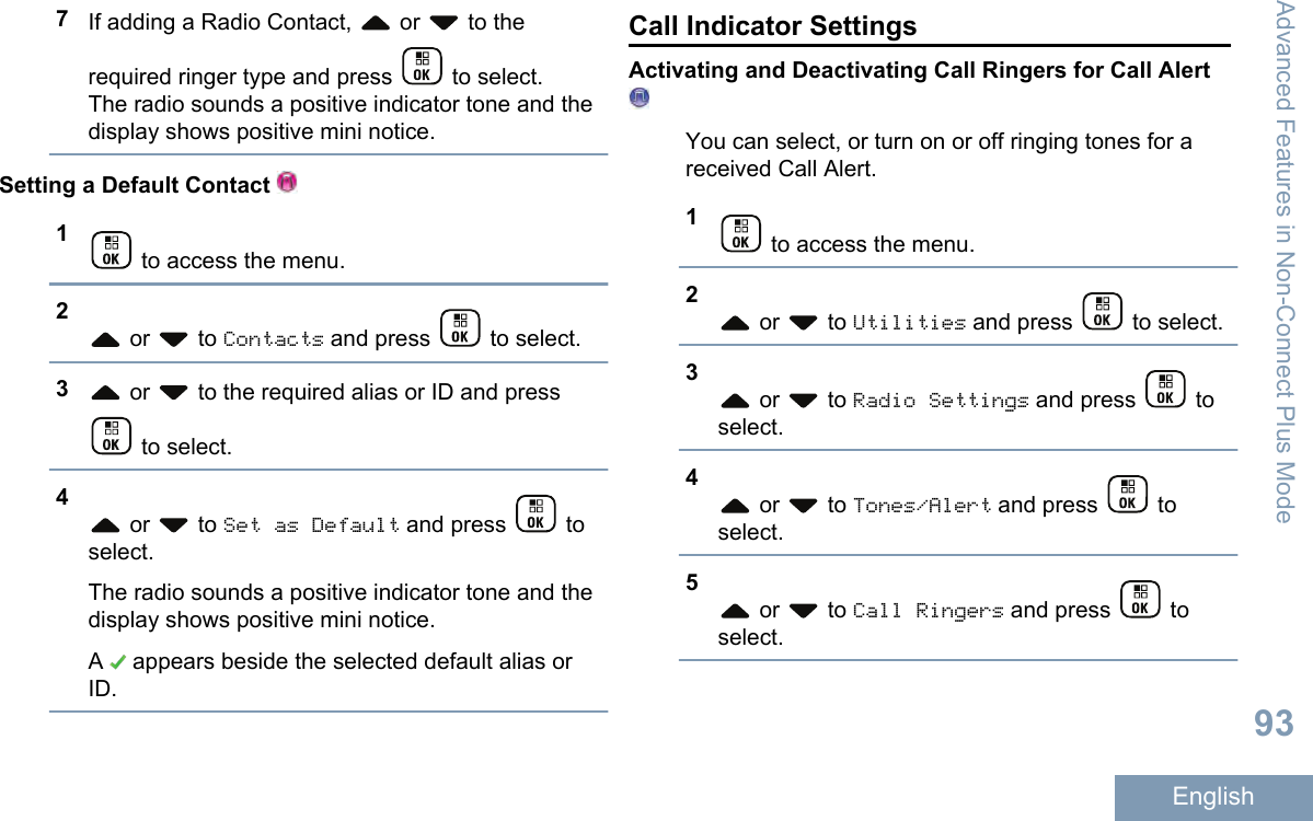 7If adding a Radio Contact,   or   to therequired ringer type and press   to select.The radio sounds a positive indicator tone and thedisplay shows positive mini notice.Setting a Default Contact 1 to access the menu.2 or   to Contacts and press   to select.3 or   to the required alias or ID and press to select.4 or   to Set as Default and press   toselect.The radio sounds a positive indicator tone and thedisplay shows positive mini notice.A   appears beside the selected default alias orID.Call Indicator SettingsActivating and Deactivating Call Ringers for Call AlertYou can select, or turn on or off ringing tones for areceived Call Alert.1 to access the menu.2 or   to Utilities and press   to select.3 or   to Radio Settings and press   toselect.4 or   to Tones/Alert and press   toselect.5 or   to Call Ringers and press   toselect.Advanced Features in Non-Connect Plus Mode93English