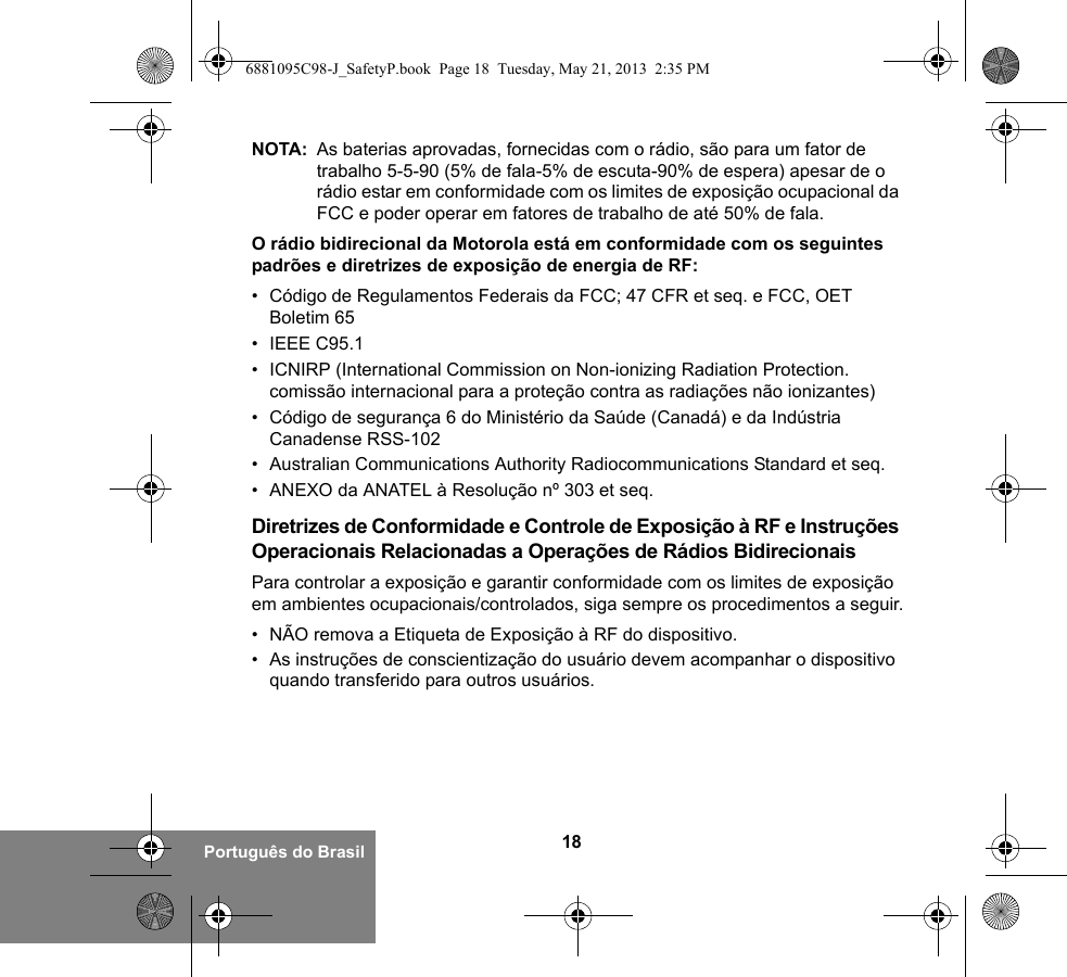18Português do BrasilNOTA: As baterias aprovadas, fornecidas com o rádio, são para um fator de trabalho 5-5-90 (5% de fala-5% de escuta-90% de espera) apesar de o rádio estar em conformidade com os limites de exposição ocupacional da FCC e poder operar em fatores de trabalho de até 50% de fala.O rádio bidirecional da Motorola está em conformidade com os seguintes padrões e diretrizes de exposição de energia de RF:• Código de Regulamentos Federais da FCC; 47 CFR et seq. e FCC, OET Boletim 65• IEEE C95.1• ICNIRP (International Commission on Non-ionizing Radiation Protection. comissão internacional para a proteção contra as radiações não ionizantes)• Código de segurança 6 do Ministério da Saúde (Canadá) e da Indústria Canadense RSS-102• Australian Communications Authority Radiocommunications Standard et seq.• ANEXO da ANATEL à Resolução nº 303 et seq.Diretrizes de Conformidade e Controle de Exposição à RF e Instruções Operacionais Relacionadas a Operações de Rádios BidirecionaisPara controlar a exposição e garantir conformidade com os limites de exposição em ambientes ocupacionais/controlados, siga sempre os procedimentos a seguir.• NÃO remova a Etiqueta de Exposição à RF do dispositivo.• As instruções de conscientização do usuário devem acompanhar o dispositivo quando transferido para outros usuários.6881095C98-J_SafetyP.book  Page 18  Tuesday, May 21, 2013  2:35 PM
