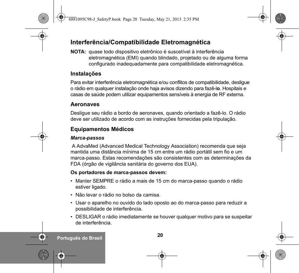 20Português do BrasilInterferência/Compatibilidade EletromagnéticaNOTA: quase todo dispositivo eletrônico é suscetível à interferência eletromagnética (EMI) quando blindado, projetado ou de alguma forma configurado inadequadamente para compatibilidade eletromagnética.InstalaçõesPara evitar interferência eletromagnética e/ou conflitos de compatibilidade, desligue o rádio em qualquer instalação onde haja avisos dizendo para fazê-lo. Hospitais e casas de saúde podem utilizar equipamentos sensíveis à energia de RF externa.AeronavesDesligue seu rádio a bordo de aeronaves, quando orientado a fazê-lo. O rádio deve ser utilizado de acordo com as instruções fornecidas pela tripulação.Equipamentos MédicosMarca-passos A AdvaMed (Advanced Medical Technology Association) recomenda que seja mantida uma distância mínima de 15 cm entre um rádio portátil sem fio e um marca-passo. Estas recomendações são consistentes com as determinações da FDA (órgão de vigilância sanitária do governo dos EUA).Os portadores de marca-passos devem:• Manter SEMPRE o rádio a mais de 15 cm do marca-passo quando o rádio estiver ligado.• Não levar o rádio no bolso da camisa.• Usar o aparelho no ouvido do lado oposto ao do marca-passo para reduzir a possibilidade de interferência.• DESLIGAR o rádio imediatamente se houver qualquer motivo para se suspeitar de interferência.6881095C98-J_SafetyP.book  Page 20  Tuesday, May 21, 2013  2:35 PM