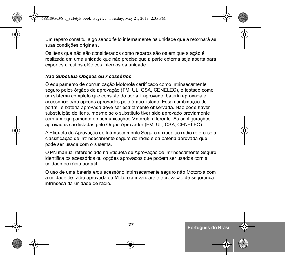 27 Português do BrasilUm reparo constitui algo sendo feito internamente na unidade que a retornará as suas condições originais.Os itens que não são considerados como reparos são os em que a ação é realizada em uma unidade que não precisa que a parte externa seja aberta para expor os circuitos elétricos internos da unidade. Não Substitua Opções ou AcessóriosO equipamento de comunicação Motorola certificado como intrinsecamente seguro pelos órgãos de aprovação (FM, UL, CSA, CENELEC), é testado como um sistema completo que consiste do portátil aprovado, bateria aprovada e acessórios e/ou opções aprovados pelo órgão listado. Essa combinação de portátil e bateria aprovada deve ser estritamente observada. Não pode haver substituição de itens, mesmo se o substituto tiver sido aprovado previamente com um equipamento de comunicações Motorola diferente. As configurações aprovadas são listadas pelo Órgão Aprovador (FM, UL, CSA, CENELEC). A Etiqueta de Aprovação de Intrinsecamente Seguro afixada ao rádio refere-se à classificação de intrinsecamente seguro do rádio e da bateria aprovada que pode ser usada com o sistema. O PN manual referenciado na Etiqueta de Aprovação de Intrinsecamente Seguro identifica os acessórios ou opções aprovados que podem ser usados com a unidade de rádio portátil. O uso de uma bateria e/ou acessório intrinsecamente seguro não Motorola com a unidade de rádio aprovada da Motorola invalidará a aprovação de segurança intrínseca da unidade de rádio.6881095C98-J_SafetyP.book  Page 27  Tuesday, May 21, 2013  2:35 PM
