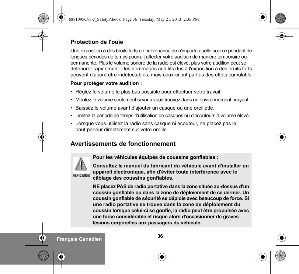 36Français CanadienProtection de l&apos;ouïeUne exposition à des bruits forts en provenance de n&apos;importe quelle source pendant de longues périodes de temps pourrait affecter votre audition de manière temporaire ou permanente. Plus le volume sonore de la radio est élevé, plus votre audition peut se détériorer rapidement. Des dommages auditifs dus à l&apos;exposition à des bruits forts peuvent d&apos;abord être indétectables, mais ceux-ci ont parfois des effets cumulatifs.Pour protéger votre audition :• Réglez le volume le plus bas possible pour effectuer votre travail.• Montez le volume seulement si vous vous trouvez dans un environnement bruyant.• Baissez le volume avant d&apos;ajouter un casque ou une oreillette.• Limitez la période de temps d&apos;utilisation de casques ou d&apos;écouteurs à volume élevé.• Lorsque vous utilisez la radio sans casque ni écouteur, ne placez pas le haut-parleur directement sur votre oreille.Avertissements de fonctionnementPour les véhicules équipés de coussins gonflables :Consultez le manuel du fabricant du véhicule avant d&apos;installer un appareil électronique, afin d&apos;éviter toute interférence avec le câblage des coussins gonflables.NE placez PAS de radio portative dans la zone située au-dessus d&apos;un coussin gonflable ou dans la zone de déploiement de ce dernier. Un coussin gonflable de sécurité se déploie avec beaucoup de force. Si une radio portative se trouve dans la zone de déploiement du coussin lorsque celui-ci se gonfle, la radio peut être propulsée avec une force considérable et risque alors d&apos;occasionner de graves lésions corporelles aux passagers du véhicule.AVERTISSEMENT6881095C98-J_SafetyP.book  Page 36  Tuesday, May 21, 2013  2:35 PM