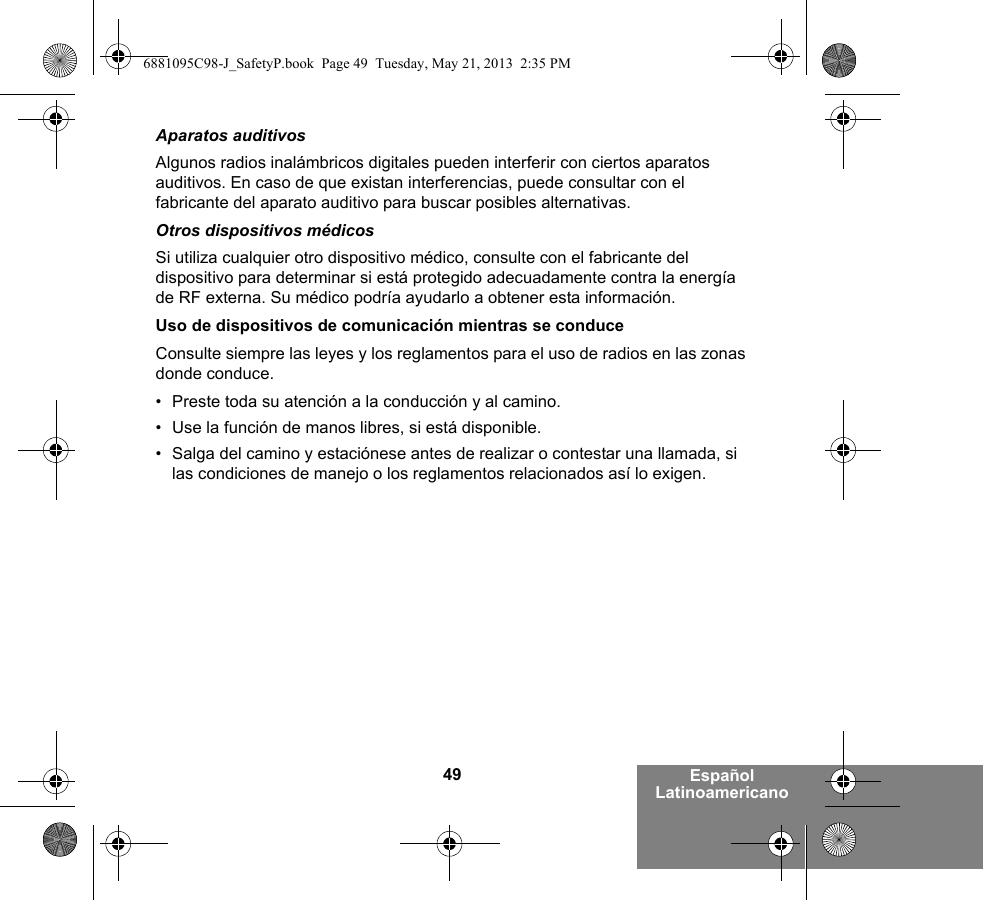 49 Español LatinoamericanoAparatos auditivosAlgunos radios inalámbricos digitales pueden interferir con ciertos aparatos auditivos. En caso de que existan interferencias, puede consultar con el fabricante del aparato auditivo para buscar posibles alternativas.Otros dispositivos médicosSi utiliza cualquier otro dispositivo médico, consulte con el fabricante del dispositivo para determinar si está protegido adecuadamente contra la energía de RF externa. Su médico podría ayudarlo a obtener esta información.Uso de dispositivos de comunicación mientras se conduceConsulte siempre las leyes y los reglamentos para el uso de radios en las zonas donde conduce.• Preste toda su atención a la conducción y al camino.• Use la función de manos libres, si está disponible.• Salga del camino y estaciónese antes de realizar o contestar una llamada, si las condiciones de manejo o los reglamentos relacionados así lo exigen.6881095C98-J_SafetyP.book  Page 49  Tuesday, May 21, 2013  2:35 PM