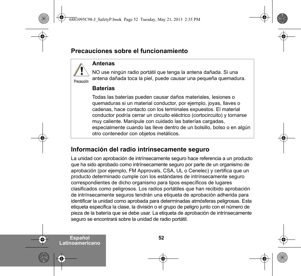 52Español LatinoamericanoPrecauciones sobre el funcionamientoInformación del radio intrínsecamente seguroLa unidad con aprobación de intrínsecamente seguro hace referencia a un producto que ha sido aprobado como intrínsecamente seguro por parte de un organismo de aprobación (por ejemplo, FM Approvals, CSA, UL o Cenelec) y certifica que un producto determinado cumple con los estándares de intrínsecamente seguro correspondientes de dicho organismo para tipos específicos de lugares clasificados como peligrosos. Los radios portátiles que han recibido aprobación de intrínsecamente seguros tendrán una etiqueta de aprobación adherida para identificar la unidad como aprobada para determinadas atmósferas peligrosas. Esta etiqueta especifica la clase, la división o el grupo de peligro junto con el número de pieza de la batería que se debe usar. La etiqueta de aprobación de intrínsecamente seguro se encontrará sobre la unidad de radio portátil.AntenasNO use ningún radio portátil que tenga la antena dañada. Si una antena dañada toca la piel, puede causar una pequeña quemadura.BateríasTodas las baterías pueden causar daños materiales, lesiones o quemaduras si un material conductor, por ejemplo, joyas, llaves o cadenas, hace contacto con los terminales expuestos. El material conductor podría cerrar un circuito eléctrico (cortocircuito) y tornarse muy caliente. Manipule con cuidado las baterías cargadas, especialmente cuando las lleve dentro de un bolsillo, bolso o en algún otro contenedor con objetos metálicos.Precaución6881095C98-J_SafetyP.book  Page 52  Tuesday, May 21, 2013  2:35 PM