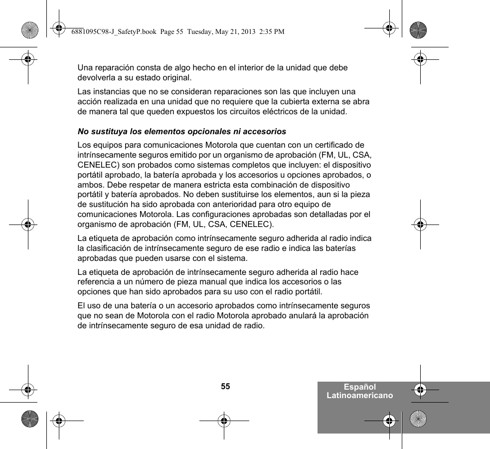 55 Español LatinoamericanoUna reparación consta de algo hecho en el interior de la unidad que debe devolverla a su estado original.Las instancias que no se consideran reparaciones son las que incluyen una acción realizada en una unidad que no requiere que la cubierta externa se abra de manera tal que queden expuestos los circuitos eléctricos de la unidad. No sustituya los elementos opcionales ni accesoriosLos equipos para comunicaciones Motorola que cuentan con un certificado de intrínsecamente seguros emitido por un organismo de aprobación (FM, UL, CSA, CENELEC) son probados como sistemas completos que incluyen: el dispositivo portátil aprobado, la batería aprobada y los accesorios u opciones aprobados, o ambos. Debe respetar de manera estricta esta combinación de dispositivo portátil y batería aprobados. No deben sustituirse los elementos, aun si la pieza de sustitución ha sido aprobada con anterioridad para otro equipo de comunicaciones Motorola. Las configuraciones aprobadas son detalladas por el organismo de aprobación (FM, UL, CSA, CENELEC). La etiqueta de aprobación como intrínsecamente seguro adherida al radio indica la clasificación de intrínsecamente seguro de ese radio e indica las baterías aprobadas que pueden usarse con el sistema. La etiqueta de aprobación de intrínsecamente seguro adherida al radio hace referencia a un número de pieza manual que indica los accesorios o las opciones que han sido aprobados para su uso con el radio portátil. El uso de una batería o un accesorio aprobados como intrínsecamente seguros que no sean de Motorola con el radio Motorola aprobado anulará la aprobación de intrínsecamente seguro de esa unidad de radio.6881095C98-J_SafetyP.book  Page 55  Tuesday, May 21, 2013  2:35 PM