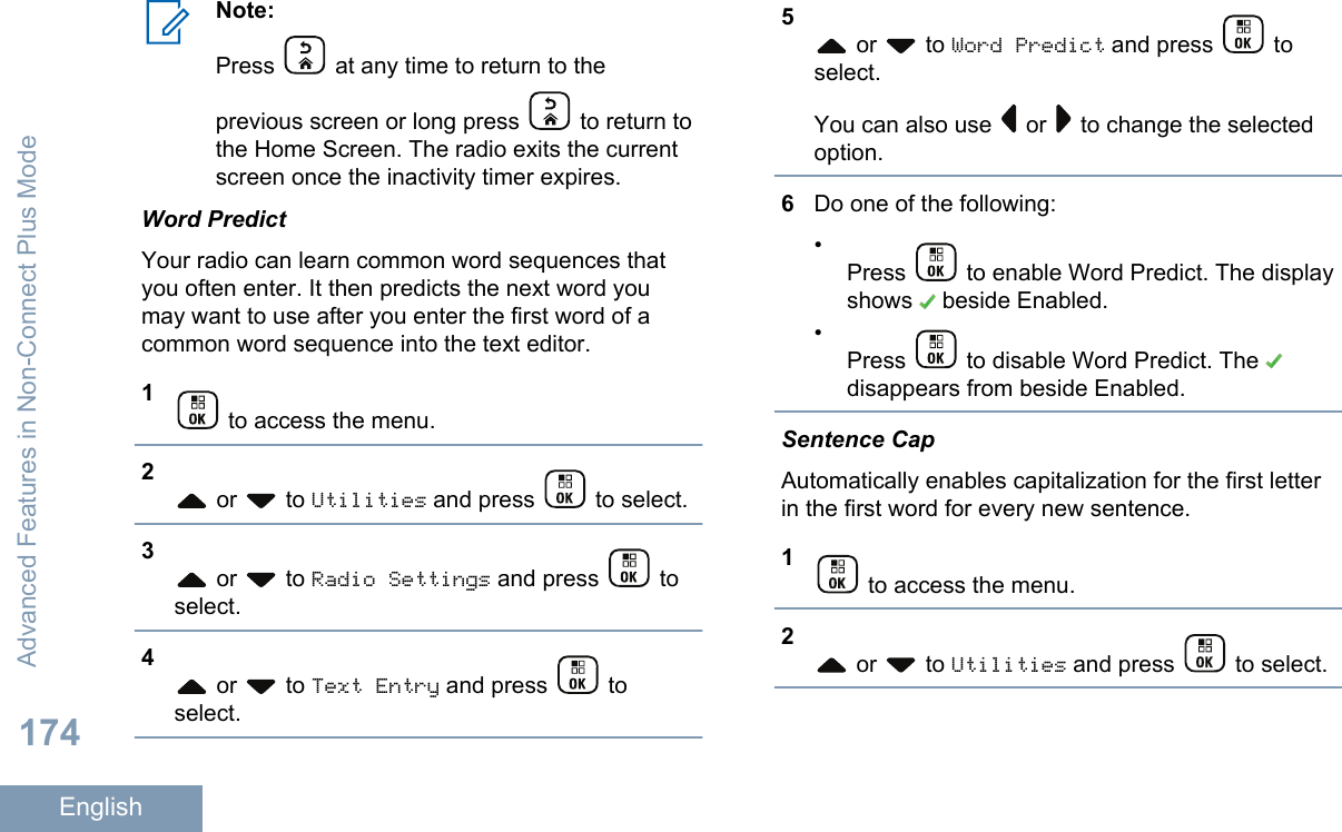 Note:Press   at any time to return to theprevious screen or long press   to return tothe Home Screen. The radio exits the currentscreen once the inactivity timer expires.Word PredictYour radio can learn common word sequences thatyou often enter. It then predicts the next word youmay want to use after you enter the first word of acommon word sequence into the text editor.1 to access the menu.2 or   to Utilities and press   to select.3 or   to Radio Settings and press   toselect.4 or   to Text Entry and press   toselect.5 or   to Word Predict and press   toselect.You can also use   or   to change the selectedoption.6Do one of the following:•Press   to enable Word Predict. The displayshows   beside Enabled.•Press   to disable Word Predict. The disappears from beside Enabled.Sentence CapAutomatically enables capitalization for the first letterin the first word for every new sentence.1 to access the menu.2 or   to Utilities and press   to select.Advanced Features in Non-Connect Plus Mode174English