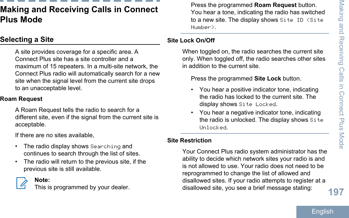 Making and Receiving Calls in ConnectPlus ModeSelecting a SiteA site provides coverage for a specific area. AConnect Plus site has a site controller and amaximum of 15 repeaters. In a multi-site network, theConnect Plus radio will automatically search for a newsite when the signal level from the current site dropsto an unacceptable level.Roam RequestA Roam Request tells the radio to search for adifferent site, even if the signal from the current site isacceptable.If there are no sites available,•The radio display shows Searching andcontinues to search through the list of sites.• The radio will return to the previous site, if theprevious site is still available.Note:This is programmed by your dealer.Press the programmed Roam Request button.You hear a tone, indicating the radio has switchedto a new site. The display shows Site ID &lt;SiteNumber&gt;.Site Lock On/OffWhen toggled on, the radio searches the current siteonly. When toggled off, the radio searches other sitesin addition to the current site.Press the programmed Site Lock button.• You hear a positive indicator tone, indicatingthe radio has locked to the current site. Thedisplay shows Site Locked.•You hear a negative indicator tone, indicatingthe radio is unlocked. The display shows SiteUnlocked.Site RestrictionYour Connect Plus radio system administrator has theability to decide which network sites your radio is andis not allowed to use. Your radio does not need to bereprogrammed to change the list of allowed anddisallowed sites. If your radio attempts to register at adisallowed site, you see a brief message stating:Making and Receiving Calls in Connect Plus Mode197English