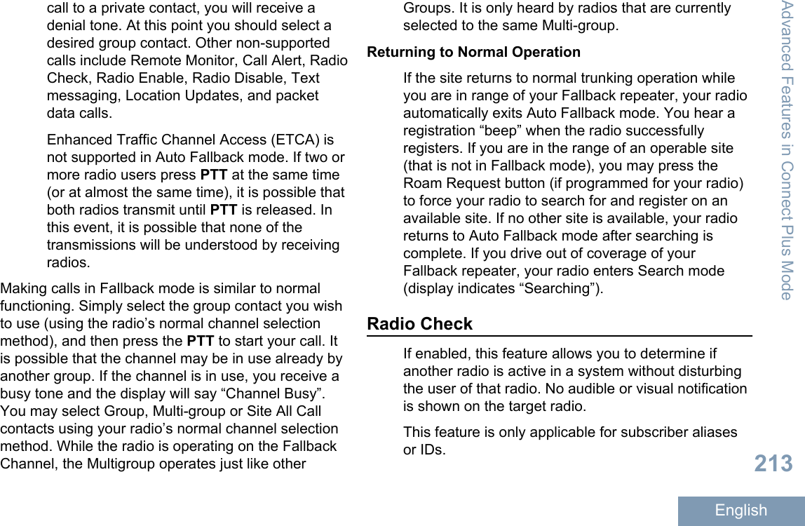 call to a private contact, you will receive adenial tone. At this point you should select adesired group contact. Other non-supportedcalls include Remote Monitor, Call Alert, RadioCheck, Radio Enable, Radio Disable, Textmessaging, Location Updates, and packetdata calls.Enhanced Traffic Channel Access (ETCA) isnot supported in Auto Fallback mode. If two ormore radio users press PTT at the same time(or at almost the same time), it is possible thatboth radios transmit until PTT is released. Inthis event, it is possible that none of thetransmissions will be understood by receivingradios.Making calls in Fallback mode is similar to normalfunctioning. Simply select the group contact you wishto use (using the radio’s normal channel selectionmethod), and then press the PTT to start your call. Itis possible that the channel may be in use already byanother group. If the channel is in use, you receive abusy tone and the display will say “Channel Busy”.You may select Group, Multi-group or Site All Callcontacts using your radio’s normal channel selectionmethod. While the radio is operating on the FallbackChannel, the Multigroup operates just like otherGroups. It is only heard by radios that are currentlyselected to the same Multi-group.Returning to Normal OperationIf the site returns to normal trunking operation whileyou are in range of your Fallback repeater, your radioautomatically exits Auto Fallback mode. You hear aregistration “beep” when the radio successfullyregisters. If you are in the range of an operable site(that is not in Fallback mode), you may press theRoam Request button (if programmed for your radio)to force your radio to search for and register on anavailable site. If no other site is available, your radioreturns to Auto Fallback mode after searching iscomplete. If you drive out of coverage of yourFallback repeater, your radio enters Search mode(display indicates “Searching”).Radio CheckIf enabled, this feature allows you to determine ifanother radio is active in a system without disturbingthe user of that radio. No audible or visual notificationis shown on the target radio.This feature is only applicable for subscriber aliasesor IDs.Advanced Features in Connect Plus Mode213English