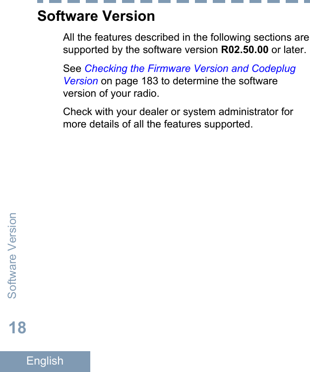 Software VersionAll the features described in the following sections aresupported by the software version R02.50.00 or later.See Checking the Firmware Version and CodeplugVersion on page 183 to determine the softwareversion of your radio.Check with your dealer or system administrator formore details of all the features supported.Software Version18English
