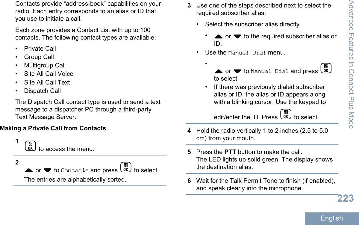 Contacts provide “address-book” capabilities on yourradio. Each entry corresponds to an alias or ID thatyou use to initiate a call.Each zone provides a Contact List with up to 100contacts. The following contact types are available:• Private Call• Group Call•Multigroup Call• Site All Call Voice• Site All Call Text• Dispatch CallThe Dispatch Call contact type is used to send a textmessage to a dispatcher PC through a third-partyText Message Server.Making a Private Call from Contacts1 to access the menu.2 or   to Contacts and press   to select.The entries are alphabetically sorted.3Use one of the steps described next to select therequired subscriber alias:• Select the subscriber alias directly.• or   to the required subscriber alias orID.•Use the Manual Dial menu.• or   to Manual Dial and press to select.• If there was previously dialed subscriberalias or ID, the alias or ID appears alongwith a blinking cursor. Use the keypad toedit/enter the ID. Press   to select.4Hold the radio vertically 1 to 2 inches (2.5 to 5.0cm) from your mouth.5Press the PTT button to make the call.The LED lights up solid green. The display showsthe destination alias.6Wait for the Talk Permit Tone to finish (if enabled),and speak clearly into the microphone.Advanced Features in Connect Plus Mode223English