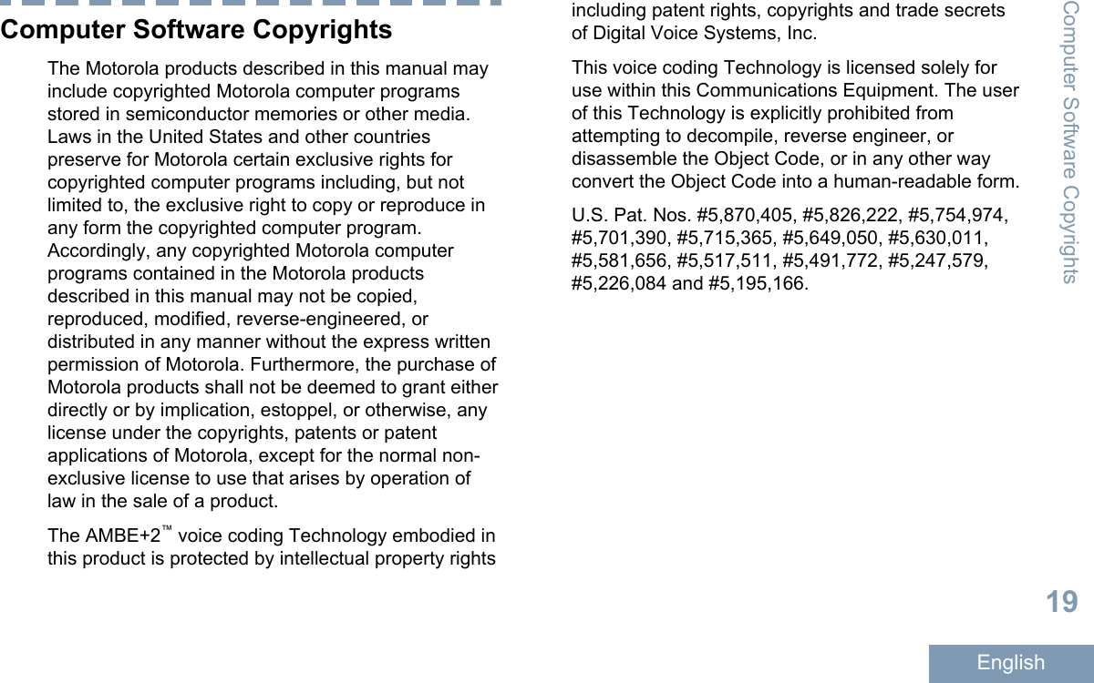 Computer Software CopyrightsThe Motorola products described in this manual mayinclude copyrighted Motorola computer programsstored in semiconductor memories or other media.Laws in the United States and other countriespreserve for Motorola certain exclusive rights forcopyrighted computer programs including, but notlimited to, the exclusive right to copy or reproduce inany form the copyrighted computer program.Accordingly, any copyrighted Motorola computerprograms contained in the Motorola productsdescribed in this manual may not be copied,reproduced, modified, reverse-engineered, ordistributed in any manner without the express writtenpermission of Motorola. Furthermore, the purchase ofMotorola products shall not be deemed to grant eitherdirectly or by implication, estoppel, or otherwise, anylicense under the copyrights, patents or patentapplications of Motorola, except for the normal non-exclusive license to use that arises by operation oflaw in the sale of a product.The AMBE+2™ voice coding Technology embodied inthis product is protected by intellectual property rightsincluding patent rights, copyrights and trade secretsof Digital Voice Systems, Inc.This voice coding Technology is licensed solely foruse within this Communications Equipment. The userof this Technology is explicitly prohibited fromattempting to decompile, reverse engineer, ordisassemble the Object Code, or in any other wayconvert the Object Code into a human-readable form.U.S. Pat. Nos. #5,870,405, #5,826,222, #5,754,974,#5,701,390, #5,715,365, #5,649,050, #5,630,011,#5,581,656, #5,517,511, #5,491,772, #5,247,579,#5,226,084 and #5,195,166.Computer Software Copyrights19English
