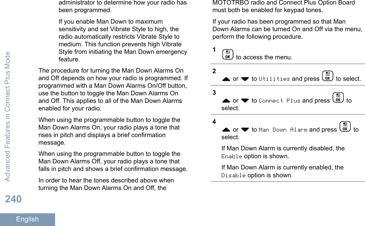 administrator to determine how your radio hasbeen programmed.If you enable Man Down to maximumsensitivity and set Vibrate Style to high, theradio automatically restricts Vibrate Style tomedium. This function prevents high VibrateStyle from initiating the Man Down emergencyfeature.The procedure for turning the Man Down Alarms Onand Off depends on how your radio is programmed. Ifprogrammed with a Man Down Alarms On/Off button,use the button to toggle the Man Down Alarms Onand Off. This applies to all of the Man Down Alarmsenabled for your radio.When using the programmable button to toggle theMan Down Alarms On, your radio plays a tone thatrises in pitch and displays a brief confirmationmessage.When using the programmable button to toggle theMan Down Alarms Off, your radio plays a tone thatfalls in pitch and shows a brief confirmation message.In order to hear the tones described above whenturning the Man Down Alarms On and Off, theMOTOTRBO radio and Connect Plus Option Boardmust both be enabled for keypad tones.If your radio has been programmed so that ManDown Alarms can be turned On and Off via the menu,perform the following procedure.1 to access the menu.2 or   to Utilities and press   to select.3 or   to Connect Plus and press   toselect.4 or   to Man Down Alarm and press   toselect.If Man Down Alarm is currently disabled, theEnable option is shown.If Man Down Alarm is currently enabled, theDisable option is shown.Advanced Features in Connect Plus Mode240English