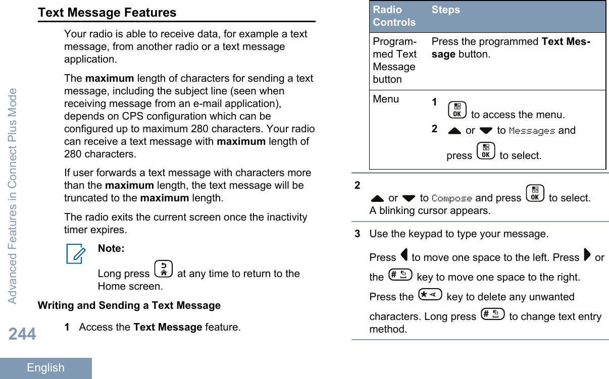 Text Message FeaturesYour radio is able to receive data, for example a textmessage, from another radio or a text messageapplication.The maximum length of characters for sending a textmessage, including the subject line (seen whenreceiving message from an e-mail application),depends on CPS configuration which can beconfigured up to maximum 280 characters. Your radiocan receive a text message with maximum length of280 characters.If user forwards a text message with characters morethan the maximum length, the text message will betruncated to the maximum length.The radio exits the current screen once the inactivitytimer expires.Note:Long press   at any time to return to theHome screen.Writing and Sending a Text Message1Access the Text Message feature.RadioControlsStepsProgram-med TextMessagebuttonPress the programmed Text Mes-sage button.Menu 1 to access the menu.2 or   to Messages andpress   to select.2 or   to Compose and press   to select.A blinking cursor appears.3Use the keypad to type your message.Press   to move one space to the left. Press   orthe   key to move one space to the right.Press the   key to delete any unwantedcharacters. Long press   to change text entrymethod.Advanced Features in Connect Plus Mode244English