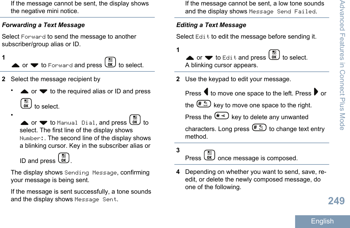 If the message cannot be sent, the display showsthe negative mini notice.Forwarding a Text MessageSelect Forward to send the message to anothersubscriber/group alias or ID.1 or   to Forward and press   to select.2Select the message recipient by• or   to the required alias or ID and press to select.• or   to Manual Dial, and press   toselect. The first line of the display showsNumber:. The second line of the display showsa blinking cursor. Key in the subscriber alias orID and press  .The display shows Sending Message, confirmingyour message is being sent.If the message is sent successfully, a tone soundsand the display shows Message Sent.If the message cannot be sent, a low tone soundsand the display shows Message Send Failed.Editing a Text MessageSelect Edit to edit the message before sending it.1 or   to Edit and press   to select.A blinking cursor appears.2Use the keypad to edit your message.Press   to move one space to the left. Press   orthe   key to move one space to the right.Press the   key to delete any unwantedcharacters. Long press   to change text entrymethod.3Press   once message is composed.4Depending on whether you want to send, save, re-edit, or delete the newly composed message, doone of the following.Advanced Features in Connect Plus Mode249English