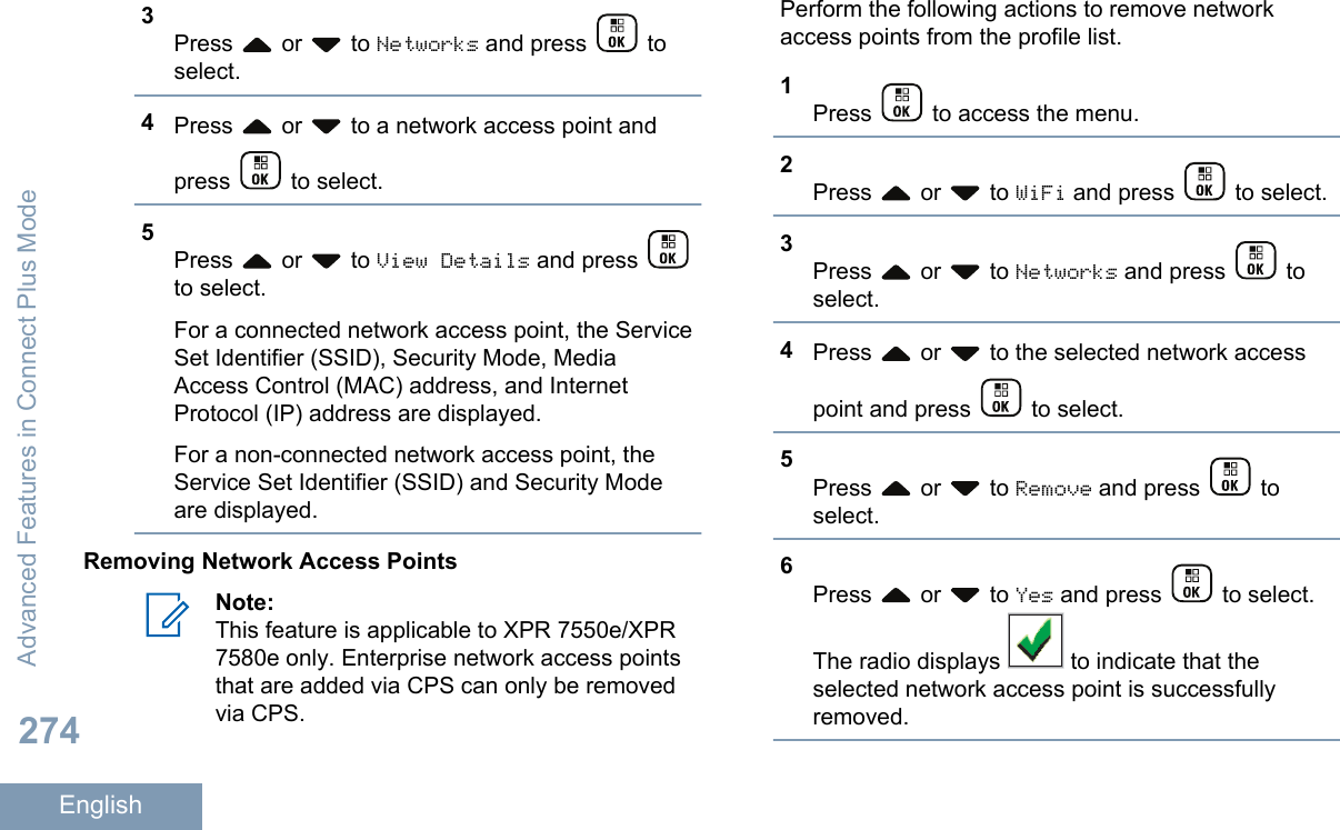 3Press   or   to Networks and press   toselect.4Press   or   to a network access point andpress   to select.5Press   or   to View Details and press to select.For a connected network access point, the ServiceSet Identifier (SSID), Security Mode, MediaAccess Control (MAC) address, and InternetProtocol (IP) address are displayed.For a non-connected network access point, theService Set Identifier (SSID) and Security Modeare displayed.Removing Network Access PointsNote:This feature is applicable to XPR 7550e/XPR7580e only. Enterprise network access pointsthat are added via CPS can only be removedvia CPS.Perform the following actions to remove networkaccess points from the profile list.1Press   to access the menu.2Press   or   to WiFi and press   to select.3Press   or   to Networks and press   toselect.4Press   or   to the selected network accesspoint and press   to select.5Press   or   to Remove and press   toselect.6Press   or   to Yes and press   to select.The radio displays   to indicate that theselected network access point is successfullyremoved.Advanced Features in Connect Plus Mode274English