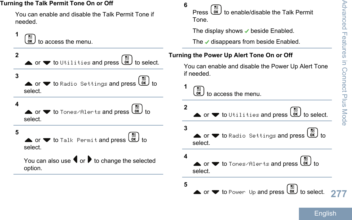 Turning the Talk Permit Tone On or OffYou can enable and disable the Talk Permit Tone ifneeded.1 to access the menu.2 or   to Utilities and press   to select.3 or   to Radio Settings and press   toselect.4 or   to Tones/Alerts and press   toselect.5 or   to Talk Permit and press   toselect.You can also use   or   to change the selectedoption.6Press   to enable/disable the Talk PermitTone.The display shows   beside Enabled.The   disappears from beside Enabled.Turning the Power Up Alert Tone On or OffYou can enable and disable the Power Up Alert Toneif needed.1 to access the menu.2 or   to Utilities and press   to select.3 or   to Radio Settings and press   toselect.4 or   to Tones/Alerts and press   toselect.5 or   to Power Up and press   to select.Advanced Features in Connect Plus Mode277English