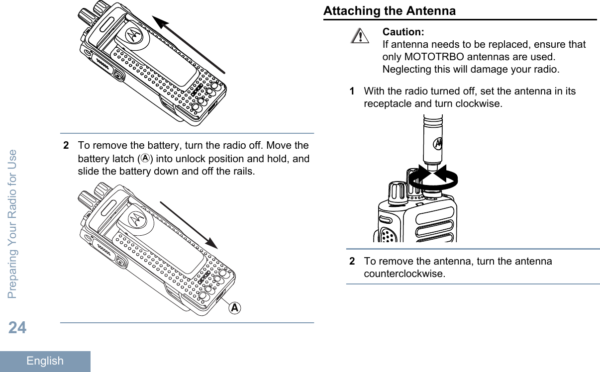 2To remove the battery, turn the radio off. Move thebattery latch ( ) into unlock position and hold, andslide the battery down and off the rails.AAttaching the AntennaCaution:If antenna needs to be replaced, ensure thatonly MOTOTRBO antennas are used.Neglecting this will damage your radio.1With the radio turned off, set the antenna in itsreceptacle and turn clockwise.2To remove the antenna, turn the antennacounterclockwise.Preparing Your Radio for Use24English