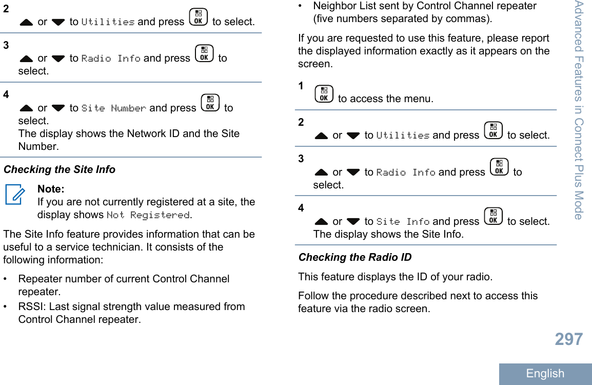 2 or   to Utilities and press   to select.3 or   to Radio Info and press   toselect.4 or   to Site Number and press   toselect.The display shows the Network ID and the SiteNumber.Checking the Site InfoNote:If you are not currently registered at a site, thedisplay shows Not Registered.The Site Info feature provides information that can beuseful to a service technician. It consists of thefollowing information:• Repeater number of current Control Channelrepeater.• RSSI: Last signal strength value measured fromControl Channel repeater.•Neighbor List sent by Control Channel repeater(five numbers separated by commas).If you are requested to use this feature, please reportthe displayed information exactly as it appears on thescreen.1 to access the menu.2 or   to Utilities and press   to select.3 or   to Radio Info and press   toselect.4 or   to Site Info and press   to select.The display shows the Site Info.Checking the Radio IDThis feature displays the ID of your radio.Follow the procedure described next to access thisfeature via the radio screen.Advanced Features in Connect Plus Mode297English