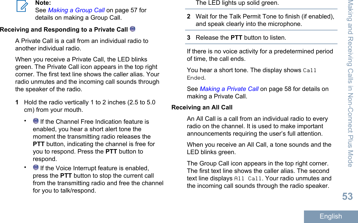 Note:See Making a Group Call on page 57 fordetails on making a Group Call.Receiving and Responding to a Private Call A Private Call is a call from an individual radio toanother individual radio.When you receive a Private Call, the LED blinksgreen. The Private Call icon appears in the top rightcorner. The first text line shows the caller alias. Yourradio unmutes and the incoming call sounds throughthe speaker of the radio.1Hold the radio vertically 1 to 2 inches (2.5 to 5.0cm) from your mouth.• If the Channel Free Indication feature isenabled, you hear a short alert tone themoment the transmitting radio releases thePTT button, indicating the channel is free foryou to respond. Press the PTT button torespond.• If the Voice Interrupt feature is enabled,press the PTT button to stop the current callfrom the transmitting radio and free the channelfor you to talk/respond.The LED lights up solid green.2Wait for the Talk Permit Tone to finish (if enabled),and speak clearly into the microphone.3Release the PTT button to listen.If there is no voice activity for a predetermined periodof time, the call ends.You hear a short tone. The display shows CallEnded.See Making a Private Call on page 58 for details onmaking a Private Call.Receiving an All CallAn All Call is a call from an individual radio to everyradio on the channel. It is used to make importantannouncements requiring the user’s full attention.When you receive an All Call, a tone sounds and theLED blinks green.The Group Call icon appears in the top right corner.The first text line shows the caller alias. The secondtext line displays All Call. Your radio unmutes andthe incoming call sounds through the radio speaker.Making and Receiving Calls in Non-Connect Plus Mode53English