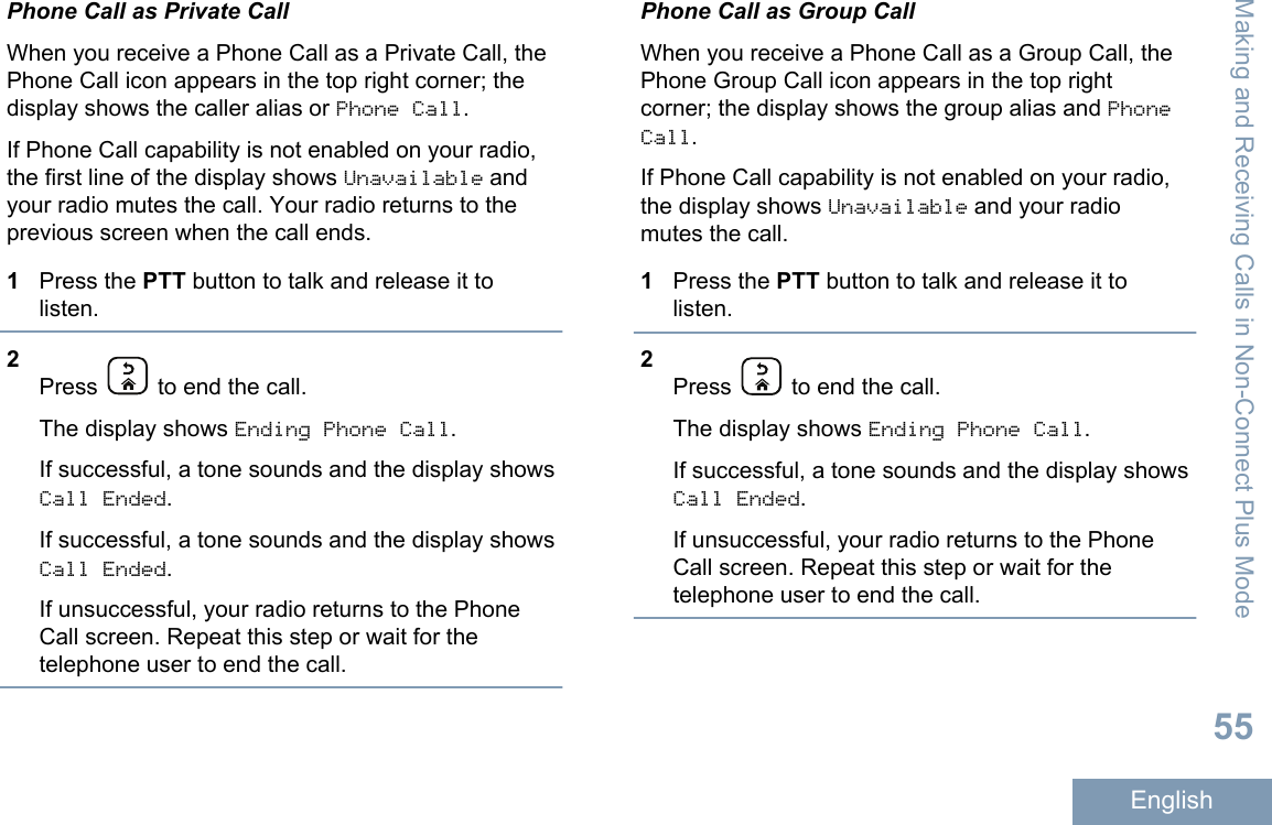 Phone Call as Private CallWhen you receive a Phone Call as a Private Call, thePhone Call icon appears in the top right corner; thedisplay shows the caller alias or Phone Call.If Phone Call capability is not enabled on your radio,the first line of the display shows Unavailable andyour radio mutes the call. Your radio returns to theprevious screen when the call ends.1Press the PTT button to talk and release it tolisten.2Press   to end the call.The display shows Ending Phone Call.If successful, a tone sounds and the display showsCall Ended.If successful, a tone sounds and the display showsCall Ended.If unsuccessful, your radio returns to the PhoneCall screen. Repeat this step or wait for thetelephone user to end the call.Phone Call as Group CallWhen you receive a Phone Call as a Group Call, thePhone Group Call icon appears in the top rightcorner; the display shows the group alias and PhoneCall.If Phone Call capability is not enabled on your radio,the display shows Unavailable and your radiomutes the call.1Press the PTT button to talk and release it tolisten.2Press   to end the call.The display shows Ending Phone Call.If successful, a tone sounds and the display showsCall Ended.If unsuccessful, your radio returns to the PhoneCall screen. Repeat this step or wait for thetelephone user to end the call.Making and Receiving Calls in Non-Connect Plus Mode55English