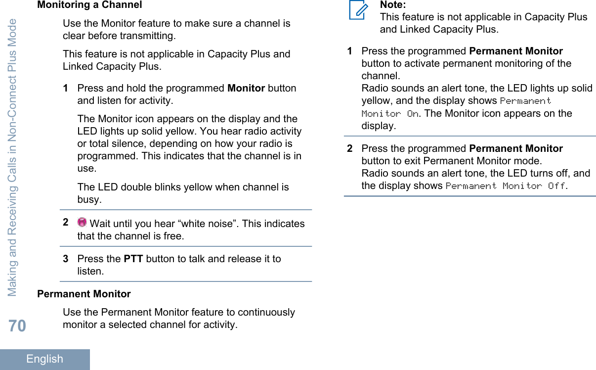 Monitoring a ChannelUse the Monitor feature to make sure a channel isclear before transmitting.This feature is not applicable in Capacity Plus andLinked Capacity Plus.1Press and hold the programmed Monitor buttonand listen for activity.The Monitor icon appears on the display and theLED lights up solid yellow. You hear radio activityor total silence, depending on how your radio isprogrammed. This indicates that the channel is inuse.The LED double blinks yellow when channel isbusy.2 Wait until you hear “white noise”. This indicatesthat the channel is free.3Press the PTT button to talk and release it tolisten.Permanent MonitorUse the Permanent Monitor feature to continuouslymonitor a selected channel for activity.Note:This feature is not applicable in Capacity Plusand Linked Capacity Plus.1Press the programmed Permanent Monitorbutton to activate permanent monitoring of thechannel.Radio sounds an alert tone, the LED lights up solidyellow, and the display shows PermanentMonitor On. The Monitor icon appears on thedisplay.2Press the programmed Permanent Monitorbutton to exit Permanent Monitor mode.Radio sounds an alert tone, the LED turns off, andthe display shows Permanent Monitor Off.Making and Receiving Calls in Non-Connect Plus Mode70English