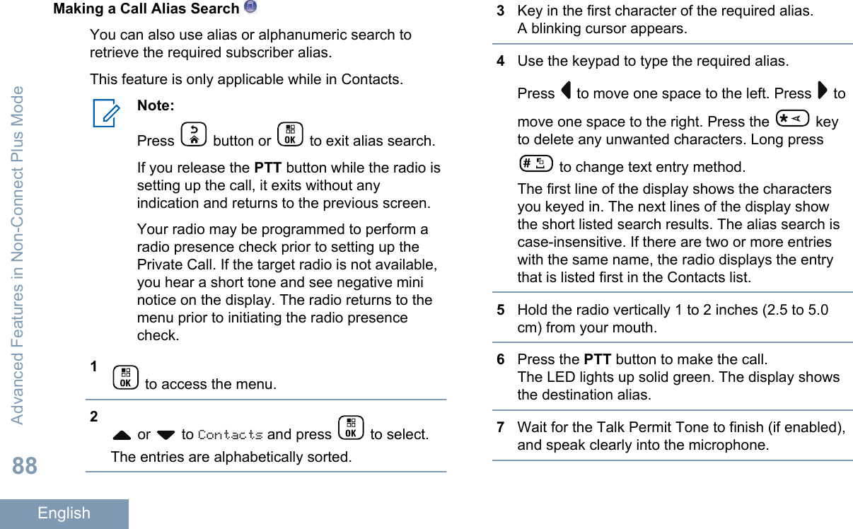 Making a Call Alias Search You can also use alias or alphanumeric search toretrieve the required subscriber alias.This feature is only applicable while in Contacts.Note:Press   button or   to exit alias search.If you release the PTT button while the radio issetting up the call, it exits without anyindication and returns to the previous screen.Your radio may be programmed to perform aradio presence check prior to setting up thePrivate Call. If the target radio is not available,you hear a short tone and see negative mininotice on the display. The radio returns to themenu prior to initiating the radio presencecheck.1 to access the menu.2 or   to Contacts and press   to select.The entries are alphabetically sorted.3Key in the first character of the required alias.A blinking cursor appears.4Use the keypad to type the required alias.Press   to move one space to the left. Press   tomove one space to the right. Press the   keyto delete any unwanted characters. Long press to change text entry method.The first line of the display shows the charactersyou keyed in. The next lines of the display showthe short listed search results. The alias search iscase-insensitive. If there are two or more entrieswith the same name, the radio displays the entrythat is listed first in the Contacts list.5Hold the radio vertically 1 to 2 inches (2.5 to 5.0cm) from your mouth.6Press the PTT button to make the call.The LED lights up solid green. The display showsthe destination alias.7Wait for the Talk Permit Tone to finish (if enabled),and speak clearly into the microphone.Advanced Features in Non-Connect Plus Mode88English