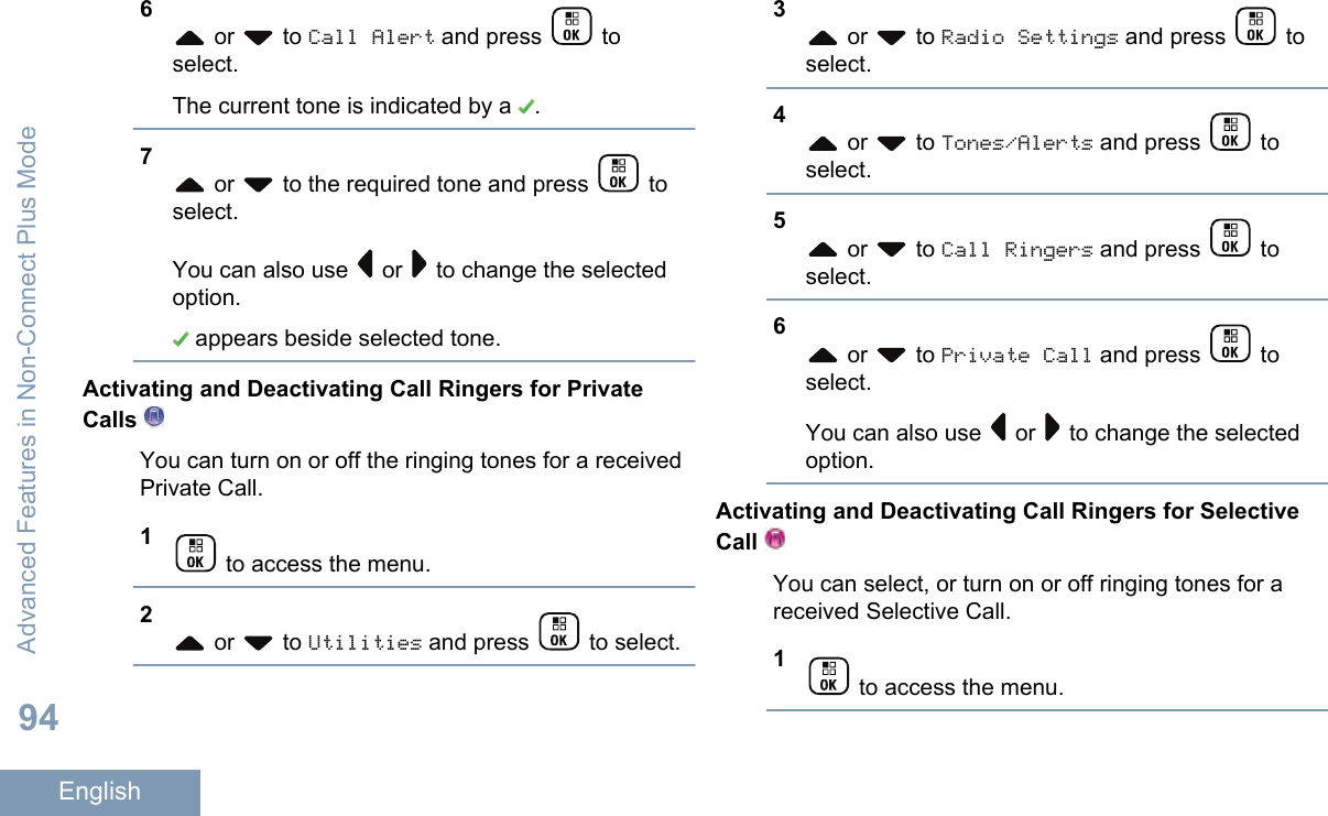 6 or   to Call Alert and press   toselect.The current tone is indicated by a  .7 or   to the required tone and press   toselect.You can also use   or   to change the selectedoption. appears beside selected tone.Activating and Deactivating Call Ringers for PrivateCalls You can turn on or off the ringing tones for a receivedPrivate Call.1 to access the menu.2 or   to Utilities and press   to select.3 or   to Radio Settings and press   toselect.4 or   to Tones/Alerts and press   toselect.5 or   to Call Ringers and press   toselect.6 or   to Private Call and press   toselect.You can also use   or   to change the selectedoption.Activating and Deactivating Call Ringers for SelectiveCall You can select, or turn on or off ringing tones for areceived Selective Call.1 to access the menu.Advanced Features in Non-Connect Plus Mode94English