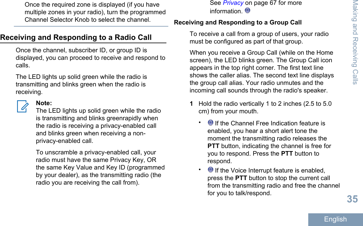 Once the required zone is displayed (if you havemultiple zones in your radio), turn the programmedChannel Selector Knob to select the channel.Receiving and Responding to a Radio CallOnce the channel, subscriber ID, or group ID isdisplayed, you can proceed to receive and respond tocalls.The LED lights up solid green while the radio istransmitting and blinks green when the radio isreceiving.Note:The LED lights up solid green while the radiois transmitting and blinks greenrapidly whenthe radio is receiving a privacy-enabled calland blinks green when receiving a non-privacy-enabled call.To unscramble a privacy-enabled call, yourradio must have the same Privacy Key, ORthe same Key Value and Key ID (programmedby your dealer), as the transmitting radio (theradio you are receiving the call from).See Privacy on page 67 for moreinformation. Receiving and Responding to a Group CallTo receive a call from a group of users, your radiomust be configured as part of that group.When you receive a Group Call (while on the Homescreen), the LED blinks green. The Group Call iconappears in the top right corner. The first text lineshows the caller alias. The second text line displaysthe group call alias. Your radio unmutes and theincoming call sounds through the radio&apos;s speaker.1Hold the radio vertically 1 to 2 inches (2.5 to 5.0cm) from your mouth.• If the Channel Free Indication feature isenabled, you hear a short alert tone themoment the transmitting radio releases thePTT button, indicating the channel is free foryou to respond. Press the PTT button torespond.• If the Voice Interrupt feature is enabled,press the PTT button to stop the current callfrom the transmitting radio and free the channelfor you to talk/respond.Making and Receiving Calls35English