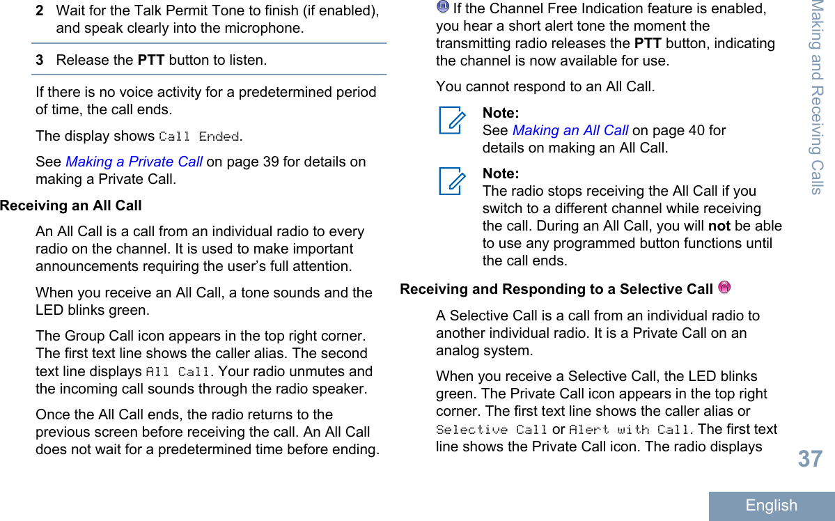 2Wait for the Talk Permit Tone to finish (if enabled),and speak clearly into the microphone.3Release the PTT button to listen.If there is no voice activity for a predetermined periodof time, the call ends.The display shows Call Ended.See Making a Private Call on page 39 for details onmaking a Private Call.Receiving an All CallAn All Call is a call from an individual radio to everyradio on the channel. It is used to make importantannouncements requiring the user’s full attention.When you receive an All Call, a tone sounds and theLED blinks green.The Group Call icon appears in the top right corner.The first text line shows the caller alias. The secondtext line displays All Call. Your radio unmutes andthe incoming call sounds through the radio speaker.Once the All Call ends, the radio returns to theprevious screen before receiving the call. An All Calldoes not wait for a predetermined time before ending. If the Channel Free Indication feature is enabled,you hear a short alert tone the moment thetransmitting radio releases the PTT button, indicatingthe channel is now available for use.You cannot respond to an All Call.Note:See Making an All Call on page 40 fordetails on making an All Call.Note:The radio stops receiving the All Call if youswitch to a different channel while receivingthe call. During an All Call, you will not be ableto use any programmed button functions untilthe call ends.Receiving and Responding to a Selective Call A Selective Call is a call from an individual radio toanother individual radio. It is a Private Call on ananalog system.When you receive a Selective Call, the LED blinksgreen. The Private Call icon appears in the top rightcorner. The first text line shows the caller alias orSelective Call or Alert with Call. The first textline shows the Private Call icon. The radio displaysMaking and Receiving Calls37English